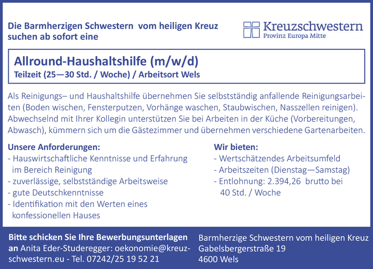 Als Reinigungs&ndash; und Haushaltshilfe &uuml;bernehmen Sie selbstst&auml;ndig anfallende Reinigungsarbeiten(Boden wischen, Fensterputzen, Vorh&auml;nge waschen, Staubwischen, Nasszellen reinigen).Abwechselnd mit Ihrer Kollegin unterst&uuml;tzen Sie bei Arbeiten in der K&uuml;che (Vorbereitungen,Abwasch), k&uuml;mmern sich um die G&auml;stezimmer und &uuml;bernehmen verschiedene Gartenarbeiten.Bitte schicken Sie Ihre Bewerbungsunterlagenan Anita Eder-Studeregger: oekonomie@kreuzschwestern.eu - Tel. 07242/25 19 52 21Barmherzige Schwestern vom heiligen KreuzGabelsbergerstra&szlig;e 194600 WelsUnsere Anforderungen:- Hauswirtschaftliche Kenntnisse und Erfahrungim Bereich Reinigung- zuverl&auml;ssige, selbstst&auml;ndige Arbeitsweise- gute Deutschkenntnisse- Identifikation mit den Werten eineskonfessionellen HausesWir bieten:- Wertsch&auml;tzendes Arbeitsumfeld- Arbeitszeiten (Dienstag&mdash;Samstag)- Entlohnung: 2.394,26 brutto bei40 Std. / WocheAllround-Haushaltshilfe (m/w/d)Teilzeit (25&mdash;30 Std. / Woche) / Arbeitsort WelsAls Reinigungs&ndash; und Haushalthilfe &uuml;bernehmen Sie selbstst&auml;ndig anfallende Reinigungsarbeiten (Bodenwischen, Fensterputzen, Vorh&auml;nge waschen, Staubwischen, Nasszellen reinigen). Abwechselnd mit IhrerKollegin unterst&uuml;tzen Sie bei Arbeiten in der K&uuml;che (Vorbereitungen, Abwasch), k&uuml;mmern sich um die G&auml;stezimmerund &uuml;bernehmen verschiedene Gartenarbeiten.Die Barmherzigen Schwestern vom heiligen Kreuz suchen ab sofort eineBitte schicken Sie Ihre Bewerbungsunterlagen an: Barmherzige Schwestern vom heiligen KreuzAnita Eder-Studeregger (oekonomie@kreuzschwestern.eu) Gabelsbergerstra&szlig;e 19Tel. 07242/25 19 52 21 4600 WelsUnsere Anforderungen:- Hauswirtschaftliche Kenntnisse und Erfahrung imReinigung- zuverl&auml;ssige, selbstst&auml;ndige Arbeitsweise- gute Deutschkenntnisse- Identifikation mit den Werten eines konfessionellen HausesWir bieten:- Wertsch&auml;tzendes Arbeitsumfeld- Arbeitszeiten (Dienstag&mdash;Samstag)- Entlohnung: 2.394,26 brutto f&uuml;r 25Std. / WocheAllround-Haushaltshilfe (m/w/d)Teilzeit (25&mdash;30 Std. / Woche) / Arbeitsort WelsDie Barmherzigen Schwestern vom heiligen Kreuzsuchen ab sofort eine