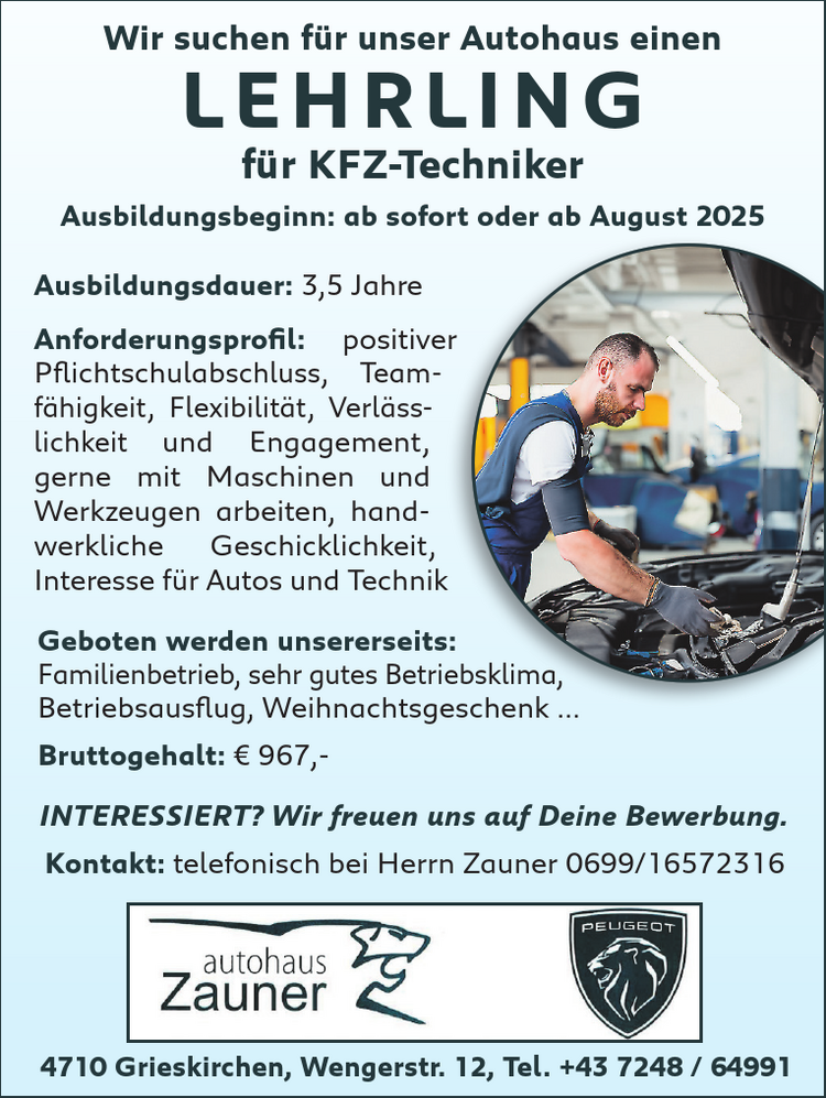 Ausbildungsdauer: 3,5 Jahre
Anforderungsprofil:

positiver&nbsp;Pflichtschulabschluss,
Teamf&auml;higkeit,
Flexibilit&auml;t,
Verl&auml;sslichkeitund
Engagement,
gerne mit Maschinen und&nbsp;Werkzeugen arbeiten,
handwerkliche&nbsp;Geschicklichkeit,
Interesse f&uuml;r Autos und Technik

Wir suchen f&uuml;r unser Autohaus einen&nbsp;LEHRLING&nbsp;f&uuml;r KFZ-Techniker
Ausbildungsbeginn: ab sofort oder ab August 20254710 Grieskirchen, Wengerstr. 12, Tel. +43 7248 / 64991INTERESSIERT? Wir freuen uns auf Deine Bewerbung.Kontakt: telefonisch bei Herrn Zauner 0699/16572316
Geboten werden unsererseits:

Familienbetrieb,
sehr gutes Betriebsklima,
Betriebsausflug,
Weihnachtsgeschenk ...
Bruttogehalt: &euro; 967,-
