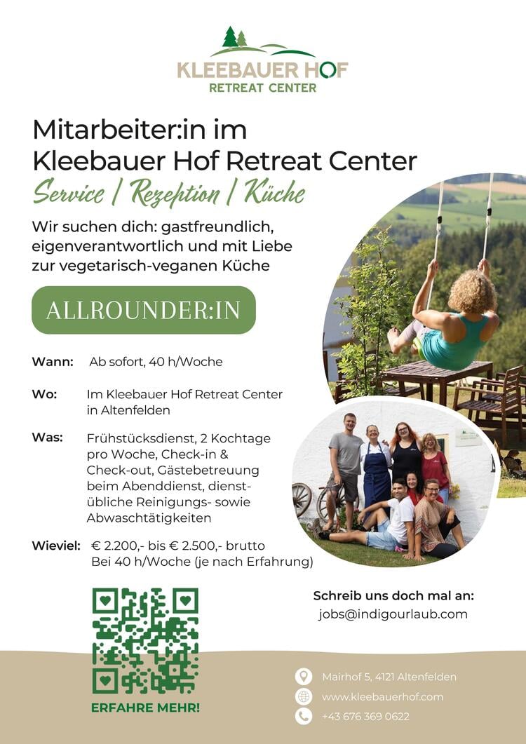 Wir suchen dich:&nbsp;Gastfreundlich, Eigenverantwortlich &amp;&nbsp;Gastronomieerfahren
Wann: Ab sofort, 40 h / Woche
Wo: Im Kleebauer Hof Retreat Center&nbsp;in Altenfelden
Was: Fr&uuml;hst&uuml;cksdienst, 2 Kochtage pro Woche, Check-in &amp; Check-out, G&auml;stebetreuung beim Abenddienst, dienst&uuml;bliche Reinigungs- sowie Abwascht&auml;tigkeiten
Wieviel: &euro; 2.200,- bis &euro; 2.500,- brutto bei 40 h/Woche (je nach Erfahrung)