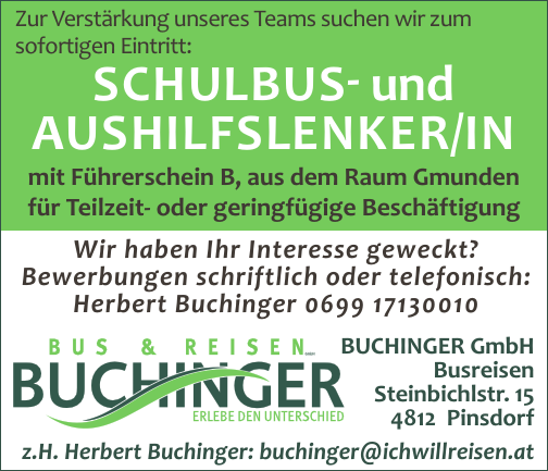 BUCHINGER GmbHBusreisenSteinbichlstr. 154812 Pinsdorfz.H. Herbert Buchinger: buchinger@ichwillreisen.at
Zur Verst&auml;rkung unseres Teams suchen wir zum&nbsp;sofortigen Eintritt:
Wir haben Ihr Interesse geweckt?Bewerbungen schriftlich oder telefonisch:
Herbert Buchinger 0699 17130010
SCHULBUS- und AUSHILFSLENKER/IN&nbsp;mit F&uuml;hrerschein B, aus dem Raum Gmunden&nbsp;f&uuml;r Teilzeit- oder geringf&uuml;gige Besch&auml;ftigung