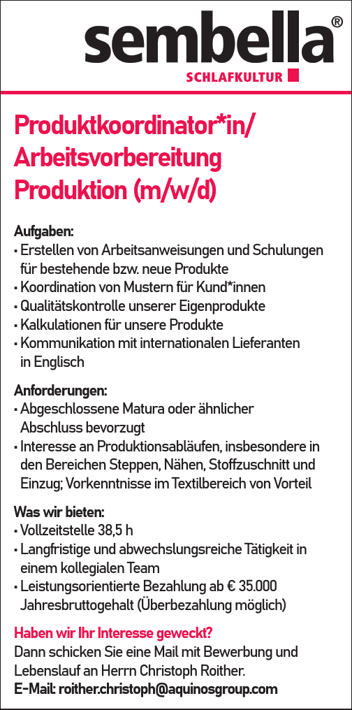 Produktkoordinator*in/&nbsp;Arbeitsvorbereitung&nbsp;Produktion (m/w/d)
Aufgaben:

&bull; Erstellen von Arbeitsanweisungen und Schulungen&nbsp;f&uuml;r bestehende bzw. neue Produkte
&bull; Koordination von Mustern f&uuml;r Kund*innen
&bull; Qualit&auml;tskontrolle unserer Eigenprodukte
&bull; Kalkulationen f&uuml;r unsere Produkte
&bull; Kommunikation mit internationalen Lieferanten&nbsp;in Englisch

Anforderungen:

&bull; Abgeschlossene Matura oder &auml;hnlicher&nbsp;Abschluss bevorzugt
&bull; Interesse an Produktionsabl&auml;ufen, insbesondere in&nbsp;den Bereichen Steppen, N&auml;hen, Stoffzuschnitt und&nbsp;Einzug; Vorkenntnisse im Textilbereich von Vorteil

Was wir bieten:

&bull; Vollzeitstelle 38,5 h
&bull; Langfristige und abwechslungsreiche T&auml;tigkeit in&nbsp;einem kollegialen Team
&bull; Leistungsorientierte Bezahlung ab &euro; 35.000&nbsp;Jahresbruttogehalt (&Uuml;berbezahlung m&ouml;glich)

Haben wir Ihr Interesse geweckt?Dann schicken Sie eine Mail mit Bewerbung und&nbsp;Lebenslauf an Herrn Christoph Roither.E-Mail: roither.christoph@aquinosgroup.com