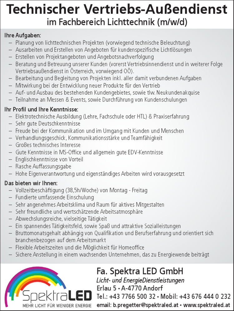 Technischer Vertriebs-Au&szlig;endienst&nbsp;im Fachbereich Lichttechnik (m/w/d)
Ihre Aufgaben:

&ndash; Planung von lichttechnischen Projekten (vorwiegend technische Beleuchtung)
&ndash; Ausarbeiten und Erstellen von Angeboten f&uuml;r kundenspezifische Lichtl&ouml;sungen
&ndash; Erstellen von Projektangeboten und Angebotsnachverfolgung
&ndash; Beratung und Betreuung unserer Kunden (vorerst Vertriebsinnendienst und in weiterer Folge Vertriebsau&szlig;endienst in &Ouml;sterreich, vorwiegend O&Ouml;).
&ndash; Bearbeitung und Begleitung von Projekten inkl. aller damit verbundenen Aufgaben
&ndash; Mitwirkung bei der Entwicklung neuer Produkte f&uuml;r den Vertrieb
&ndash; Auf- und Ausbau des bestehenden Kundengebietes, sowie tlw. Neukundenakquise
&ndash; Teilnahme an Messen &amp; Events, sowie Durchf&uuml;hrung von Kundenschulungen

Ihr Profil und Ihre Kenntnisse:

&ndash; Elektrotechnische Ausbildung (Lehre, Fachschule oder HTL) &amp; Praxiserfahrung
&ndash; Sehr gute Deutschkenntnisse
&ndash; Freude bei der Kommunikation und im Umgang mit Kunden und Menschen
&ndash; Verhandlungsgeschick, Kommunikationsst&auml;rke und Teamf&auml;higkeit
&ndash; Gro&szlig;es technisches Interesse
&ndash; Gute Kenntnisse in MS-Office und allgemein gute EDV-Kenntnisse
&ndash; Englischkenntnisse von Vorteil
&ndash; Rasche Auffassungsgabe
&ndash; Hohe Eigenverantwortung und eigenst&auml;ndiges Arbeiten wird vorausgesetzt

Das bieten wir Ihnen:

&ndash; Vollzeitbesch&auml;ftigung (38,5h/Woche) von Montag - Freitag
&ndash; Fundierte umfassende Einschulung
&ndash; Sehr angenehmes Arbeitsklima und Raum f&uuml;r aktives Mitgestalten
&ndash; Sehr freundliche und wertsch&auml;tzende Arbeitsatmosph&auml;re
&ndash; Abwechslungsreiche, vielseitige T&auml;tigkeit
&ndash; Ein spannendes T&auml;tigkeitsfeld, sowie Spa&szlig; und attraktive Sozialleistungen
&ndash; Bruttomonatsgehalt abh&auml;ngig von Qualifikation und Berufserfahrung und orientiert sich&nbsp;branchenbezogen auf dem Arbeitsmarkt
&ndash; Flexible Arbeitszeiten und die M&ouml;glichkeit f&uuml;r Homeoffice
&ndash; Sichere Anstellung in einem wachsenden Unternehmen, das zu Energiewende beitr&auml;gt

Fa. Spektra LED GmbHLicht- und EnergieDienstleistungenErlau 5 ∙ A-4770 AndorfTel.: +43 7766 500 32 ∙ Mobil: +43 676 444 0 232email: b.pregetter@spektraled.at ∙ www.spektraled.at