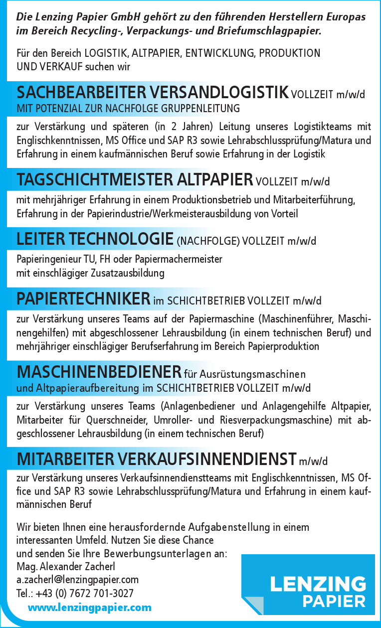 Die Lenzing Papier GmbH geh&ouml;rt zu den f&uuml;hrenden Herstellern Europas&nbsp;im Bereich Recycling-, Verpackungs- und Briefumschlagpapier.
F&uuml;r den Bereich LOGISTIK, ALTPAPIER, ENTWICKLUNG, PRODUKTION&nbsp;UND VERKAUF suchen wir

SACHBEARBEITER VERSANDLOGISTIK VOLLZEIT m/w/dMIT POTENZIAL ZUR NACHFOLGE GRUPPENLEITUNGzur Verst&auml;rkung und sp&auml;teren (in 2 Jahren) Leitung unseres Logistikteams mit&nbsp;Englischkenntnissen, MS Office und SAP R3 sowie Lehrabschlusspr&uuml;fung/Matura und&nbsp;Erfahrung in einem kaufm&auml;nnischen Beruf sowie Erfahrung in der Logistik
TAGSCHICHTMEISTER ALTPAPIER VOLLZEIT m/w/d&nbsp;mit mehrj&auml;hriger Erfahrung in einem Produktionsbetrieb und Mitarbeiterf&uuml;hrung,&nbsp;Erfahrung in der Papierindustrie/Werkmeisterausbildung von Vorteil
LEITER TECHNOLOGIE (NACHFOLGE) VOLLZEIT m/w/dPapieringenieur TU, FH oder Papiermachermeister&nbsp;mit einschl&auml;giger Zusatzausbildung
PAPIERTECHNIKER im SCHICHTBETRIEB VOLLZEIT m/w/d&nbsp;zur Verst&auml;rkung unseres Teams auf der Papiermaschine (Maschinenf&uuml;hrer, Maschinengehilfen)&nbsp;mit abgeschlossener Lehrausbildung (in einem technischen Beruf) und&nbsp;mehrj&auml;hriger einschl&auml;giger Berufserfahrung im Bereich Papierproduktion
MASCHINENBEDIENER f&uuml;r Ausr&uuml;stungsmaschinen&nbsp;und Altpapieraufbereitung im SCHICHTBETRIEB VOLLZEIT m/w/dzur Verst&auml;rkung unseres Teams (Anlagenbediener und Anlagengehilfe Altpapier,&nbsp;Mitarbeiter f&uuml;r Querschneider, Umroller- und Riesverpackungsmaschine) mit abgeschlossener&nbsp;Lehrausbildung (in einem technischen Beruf)
MITARBEITER VERKAUFSINNENDIENST m/w/d&nbsp;zur Verst&auml;rkung unseres Verkaufsinnendienstteams mit Englischkenntnissen, MS Office&nbsp;und SAP R3 sowie Lehrabschlusspr&uuml;fung/Matura und Erfahrung in einem kaufm&auml;nnischenBeruf

Wir bieten Ihnen eine herausfordernde Aufgabenstellung in einem&nbsp;interessanten Umfeld. Nutzen Sie diese Chance&nbsp;und senden Sie Ihre Bewerbungsunterlagen an:
Mag. Alexander Zacherla.zacherl@lenzingpapier.comTel.: +43 (0) 7672 701-3027www.lenzingpapier.com