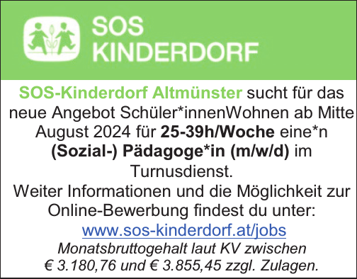 SOS-Kinderdorf Altm&uuml;nster sucht f&uuml;r das&nbsp;neue Angebot Sch&uuml;ler*innenWohnen ab Mitte&nbsp;August 2024 f&uuml;r 25-39h/Woche eine*n(Sozial-) P&auml;dagoge*in (m/w/d) im&nbsp;Turnusdienst.
Weiter Informationen und die M&ouml;glichkeit zur&nbsp;Online-Bewerbung findest du unter:www.sos-kinderdorf.at/jobs
Monatsbruttogehalt laut KV zwischen&nbsp;&euro; 3.180,76 und &euro; 3.855,45 zzgl. Zulagen.