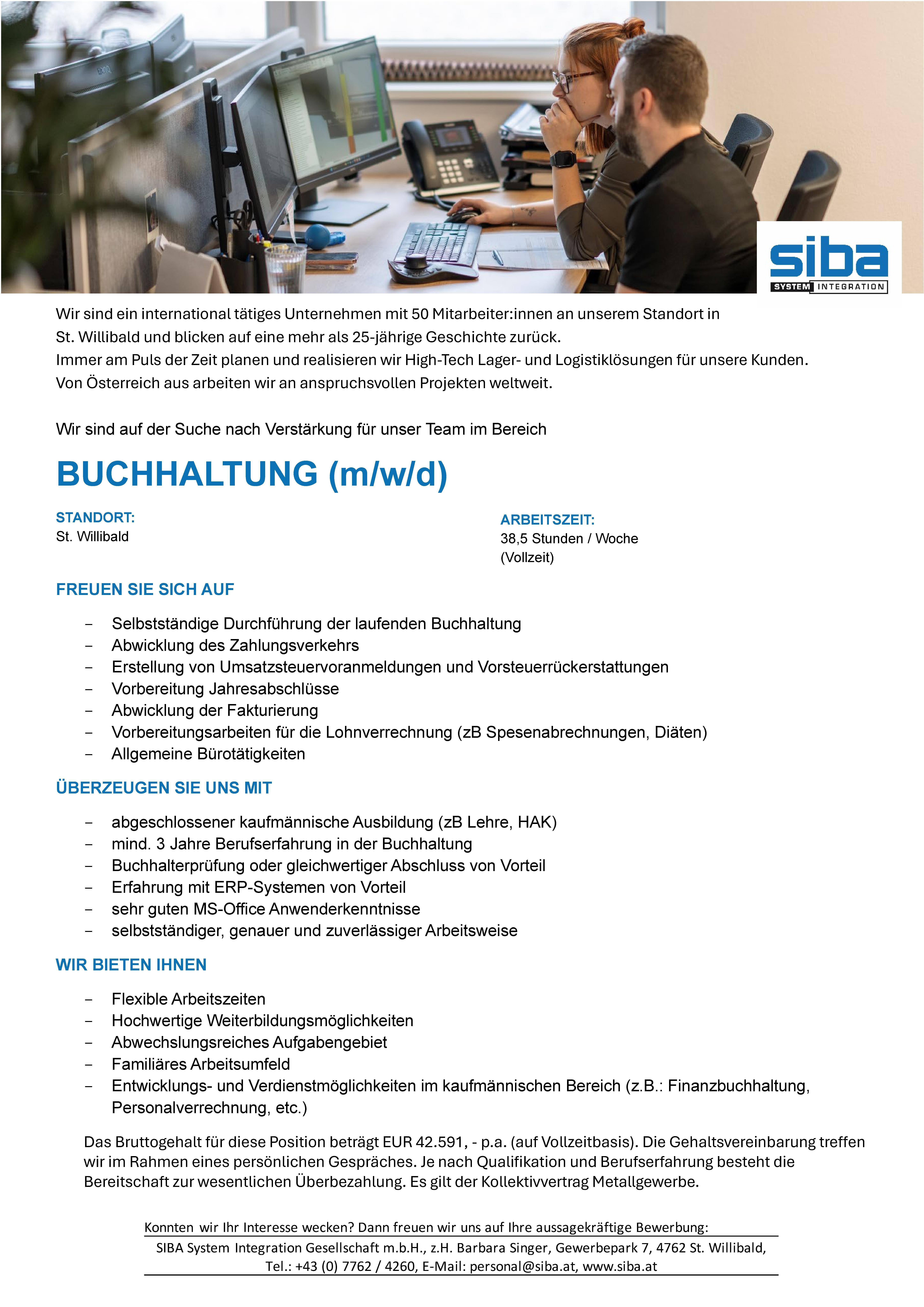 Wir sind ein international t&auml;tiges Unternehmen mit 50 Mitarbeiter:innen an unserem Standort in St. Willibald und blicken auf eine mehr als 25-j&auml;hrige Geschichte zur&uuml;ck. Immer am Puls der Zeit planen und realisieren wir High-Tech Lager- und Logistikl&ouml;sungen f&uuml;r unsere Kunden. Von &Ouml;sterreich aus arbeiten wir an anspruchsvollen Projekten weltweit.Wir sind auf der Suche nach Verst&auml;rkung f&uuml;r unser Team im BereichBUCHHALTUNG (m/w/d) STANDORT: St. WillibaldFREUEN SIE SICH AUF- Selbstst&auml;ndige Durchf&uuml;hrung der laufenden Buchhaltung- Abwicklung des Zahlungsverkehrs- Erstellung von Umsatzsteuervoranmeldungen und Vorsteuerr&uuml;ckerstattungen- Vorbereitung Jahresabschl&uuml;sse- Abwicklung der Fakturierung- Vorbereitungsarbeiten f&uuml;r die Lohnverrechnung (zB Spesenabrechnungen, Di&auml;ten)- Allgemeine B&uuml;rot&auml;tigkeiten&Uuml;BERZEUGEN SIE UNS MIT- abgeschlossener kaufm&auml;nnische Ausbildung (zB Lehre, HAK)- mind. 3 Jahre Berufserfahrung in der Buchhaltung- Buchhalterpr&uuml;fung oder gleichwertiger Abschluss von Vorteil- Erfahrung mit ERP-Systemen von Vorteil- sehr guten MS-Office Anwenderkenntnisse- selbstst&auml;ndiger, genauer und zuverl&auml;ssiger ArbeitsweiseWIR BIETEN IHNEN- Flexible Arbeitszeiten- Hochwertige Weiterbildungsm&ouml;glichkeiten- Abwechslungsreiches Aufgabengebiet- Famili&auml;res Arbeitsumfeld- Entwicklungs- und Verdienstm&ouml;glichkeiten im kaufm&auml;nnischen Bereich (z.B.: Finanzbuchhaltung, Personalverrechnung, etc.)Das Bruttogehalt f&uuml;r diese Position betr&auml;gt EUR 42.591, - p.a. (auf Vollzeitbasis). Die Gehaltsvereinbarung treffen wir im Rahmen eines pers&ouml;nlichen Gespr&auml;ches. Je nach Qualifikation und Berufserfahrung besteht die Bereitschaft zur wesentlichen &Uuml;berbezahlung. Es gilt der Kollektivvertrag Metallgewerbe.Konnten wir Ihr Interesse wecken? Dann freuen wir uns auf Ihre aussagekr&auml;ftige Bewerbung: SIBA System Integration Gesellschaft m.b.H., z.H. Barbara Singer, Gewerbepark 7, 4762 St. Willibald, Tel.: +43 (0) 7762 / 4260, E-Mail: personal@siba.at, www.siba.at