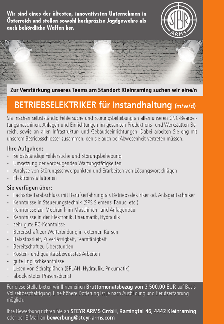 BETRIEBSELEKTRIKER f&uuml;r Instandhaltung (m/w/d)Zur Verst&auml;rkung unseres Teams am Standort Kleinraming suchen wir eine/nSie machen selbstst&auml;ndig Fehlersuche und St&ouml;rungsbehebung an allen unseren CNC-Bearbeitungsmaschinen, Anlagen und Einrichtungen im gesamten Produktions- und Werkst&auml;tten Bereich, sowie an allen Infrastruktur- und Geb&auml;udeeinrichtungen. Dabei arbeiten Sie eng mit unserem Betriebsschlosser zusammen, den sie auch bei Abwesenheit vertreten m&uuml;ssen.
Ihre Aufgaben:

- Selbstst&auml;ndige Fehlersuche und St&ouml;rungsbehebung
- Umsetzung der vorbeugenden Wartungst&auml;tigkeiten
- Analyse von St&ouml;rungsschwerpunkten und Erarbeiten von L&ouml;sungsvorschl&auml;gen
- Elektroinstallationen

Sie verf&uuml;gen &uuml;ber:

- Facharbeiterabschluss mit Berufserfahrung als Betriebselektriker od. Anlagentechniker
- Kenntnisse in Steuerungstechnik (SPS Siemens, Fanuc, etc.)
- Kenntnisse zur Mechanik im Maschinen- und Anlagenbau
- Kenntnisse in der Elektronik, Pneumatik, Hydraulik
- sehr gute PC-Kenntnisse
- Bereitschaft zur Weiterbildung in externen Kursen
- Belastbarkeit, Zuverl&auml;ssigkeit, Teamf&auml;higkeit
- Bereitschaft zu &Uuml;berstunden
- Kosten- und qualit&auml;tsbewusstes Arbeiten
- gute Englischkenntnisse
- Lesen von Schaltpl&auml;nen (EPLAN, Hydraulik, Pneumatik)
- abgeleisteter Pr&auml;senzdienst

Wir sind eines der &auml;ltesten, innovativsten Unternehmen in &Ouml;sterreich und stellen sowohl hochpr&auml;zise Jagdgewehre als auch beh&ouml;rdliche Waffen her.F&uuml;r diese Stelle bieten wir Ihnen einen Bruttomonatsbezug von 3.500,00 EUR auf Basis Vollzeitbesch&auml;ftigung. Eine h&ouml;here Dotierung ist je nach Ausbildung und Berufserfahrung m&ouml;glich.
Ihre Bewerbung richten Sie an STEYR ARMS GmbH, Ramingtal 46, 4442 Kleinraming oder per E-Mail an bewerbung@steyr-arms.com