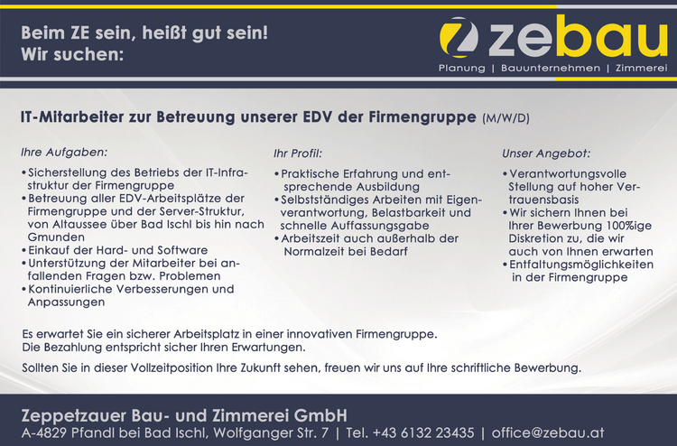 Beim ZE sein, hal&szlig;t gut ein! /Pri=]elell Planung vacanciesineu.com Bauunternehmen vacanciesineu.com Zimmerei
IT-Mitarbeiter zur Betreuung unserer EDV der Firmengruppe (M/W/D)
Ihre Aufgaben:
Ihr Profil:
Unser Angebot:

&laquo;Sicherstellung des Betriebs der IT-Infra-
&laquo; Praktische Erfahrung und ent-
&laquo; Verantwortungsvolle struktur der Firmengruppe sprechende Ausbildung Stellung auf hoher Ver-
&laquo; Betreuung aller EDV-Arbeitspl&auml;tze der + Selbstst&auml;ndiges Arbeiten mit Eigen- trauensbasis Firmengruppe und der Server-Struktur, verantwortung, Belastbarkeit und
&laquo; Wir sichern Ihnen bei von Altaussee &uuml;ber Bad Ischl bis hinnach schnelle Auffassungsgabe Ihrer Bewerbung 100%ige Gmunden Arbeitszeit auch au&szlig;erhalb der Diskretion zu, die wir + Einkauf der Hard- und Software Normalzeit bei Bedarf auch von Ihnen erwarten * Unterst&uuml;tzung der Mitarbeiter bei an-
&laquo; Entfaltungsm&ouml;glichkeiten fallenden Fragen bzw. Problemen in der Firmengruppe * Kontinuierliche Verbesserungen und Anpassungen Es erwartet Sie ein sicherer Arbeitsplatz in einer innovativen Firmengruppe. Die Bezahlung entspricht sicher Ihren Erwartungen. Sollten Sie in dieser Vollzeitposition Ihre Zukunft sehen, freuen wir uns auf Ihre schriftliche Bewerbung. Zeppetzauer Bau- und Zimmerei GmbH A-4829 Pfandl bei Bad Ischl, Wolfganger Str. 7 vacanciesineu.com Tel. +43 6132 23435 vacanciesineu.com office@zebau.at &nbsp;
