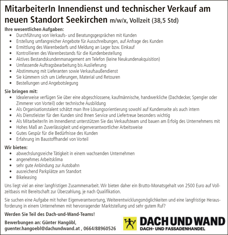 MitarbeiterIn Innendienst und technischer Verkauf am&nbsp;neuen Standort Seekirchen m/w/x, Vollzeit (38,5 Std)
Ihre wesentlichen Aufgaben:

&bull; Durchf&uuml;hrung von Verkaufs- und Beratungsgespr&auml;chen mit Kunden
&bull; Erstellung umfangreicher Angebote f&uuml;r Ausschreibungen, auf Anfrage des Kunden
&bull; Ermittlung des Warenbedarfs und Meldung an Lager bzw. Einkauf
&bull; Kontrollieren des Warenbestands f&uuml;r die Kundenbestellung
&bull; Aktives Bestandskundenmanagement am Telefon (keine Neukundenakquisition)
&bull; Umfassende Auftragsbearbeitung bis Auslieferung
&bull; Abstimmung mit Lieferanten sowie Verkaufsau&szlig;endienst
&bull; Sie k&uuml;mmern sich um Lieferungen, Material und Retouren
&bull; Bestellungen und Angebotslegung

Sie bringen mit:

&bull; Idealerweise verf&uuml;gen Sie &uuml;ber eine abgeschlossene, kaufm&auml;nnische, handwerkliche (Dachdecker, Spengler oder&nbsp; Zimmerer von Vorteil) oder technische Ausbildung
&bull; Als Organisationstalent sch&auml;tzt man Ihre L&ouml;sungsorientierung sowohl auf Kundenseite als auch intern
&bull; Als Dienstleister f&uuml;r den Kunden sind Ihnen Service und Liefertreue besonders wichtig
&bull; Als Mitarbeiter/In im Innendienst unterst&uuml;tzen Sie das Verkaufsteam und bauen am Erfolg des Unternehmens mit
&bull; Hohes Ma&szlig; an Zuverl&auml;ssigkeit und eigenverantwortlicher Arbeitsweise
&bull; Gutes Gesp&uuml;r f&uuml;r die Bed&uuml;rfnisse des Kunden
&bull; Erfahrung im Baustoffhandel von Vorteil

Wir bieten:

&bull; abwechslungsreiche T&auml;tigkeit in einem wachsenden Unternehmen
&bull; angenehmes Arbeitsklima
&bull; sehr gute Anbindung zur Autobahn
&bull; ausreichend Parkpl&auml;tze am Standort
&bull; Bikeleasing

Uns liegt viel an einer langfristigen Zusammenarbeit. Wir bieten daher ein Brutto-Monatsgehalt von 2500 Euro auf Vollzeitbasismit Bereitschaft zur &Uuml;berzahlung, je nach Qualifikation.
Sie suchen eine Aufgabe mit hoher Eigenverantwortung, Weiterentwicklungsm&ouml;glichkeiten und eine langfristige Herausforderung in einem Unternehmen mit hervorragender Marktstellung und sehr gutem Ruf?
Werden Sie Teil des Dach-und-Wand-Teams!Bewerbungen an: G&uuml;nter Hang&ouml;bl,guenter.hangoebl@dachundwand.at , 0664/88960526