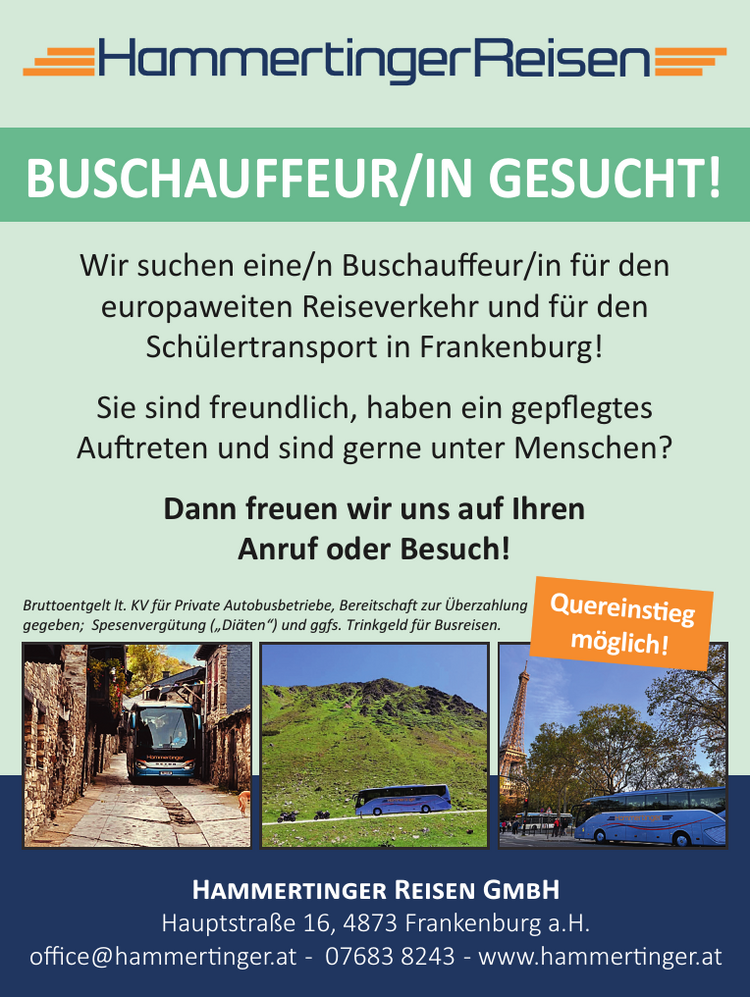 Wir suchen eine/n Buschauffeur/in f&uuml;r den&nbsp;europaweiten Reiseverkehr und f&uuml;r den&nbsp;Sch&uuml;lertransport in Frankenburg!Sie sind freundlich, haben ein gepflegtes&nbsp;Auftreten und sind gerne unter Menschen?
Dann freuen wir uns auf Ihren&nbsp;Anruf oder Besuch!Hammertinger Reisen GmbHHauptstra&szlig;e 16, 4873 Frankenburg a.H.office@hammertinger.at - 07683 8243 - www.hammertinger.at
BUSCHAUFFEUR/IN GESUCHT!Quereinstieg&nbsp;m&ouml;glich!Bruttoentgelt lt. KV f&uuml;r Private Autobusbetriebe, Bereitschaft zur &Uuml;berzahlung&nbsp;gegeben; Spesenverg&uuml;tung (&bdquo;Di&auml;ten&ldquo;) und ggfs. Trinkgeld f&uuml;r Busreisen.