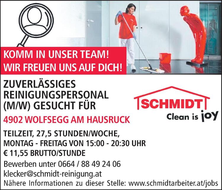 Bewerben unter 0664 / 88 49 24 06klecker@schmidt-reinigung.atN&auml;here Informationen zu dieser Stelle: www.schmidtarbeiter.at/jobsZUVERL&Auml;SSIGES&nbsp;REINIGUNGSPERSONAL&nbsp;(M/W) GESUCHT F&Uuml;R&nbsp;4863 SEEWALCHEN AM ATTERSEE

TEILZEIT, 18 STUNDEN/WOCHE
MONTAG, MITTWOCH UND FREITAG, JE 6 STUNDEN
ARBEITSZEITEN NACH VEREINBARUNG, &euro; 11,55 BRUTTO/STD.

KOMM IN UNSER TEAM!WIR FREUEN UNS AUF DICH!