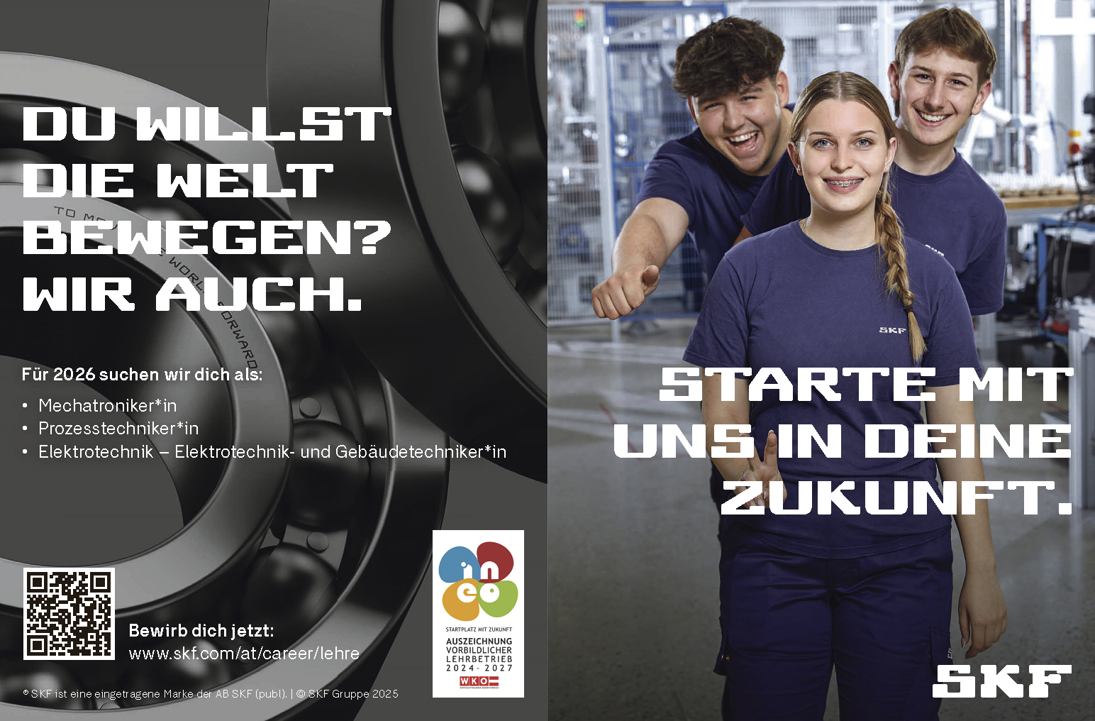 Bewirb dich jetzt:www.skf.com/at/career/lehre&reg; SKF ist eine eingetragene Marke der AB SKF (publ). vacanciesineu.com &copy; SKF Gruppe 2025DU WILLSTDIE WELTBEWEGEN?WIR AUCH.STARTE MITUNS IN DEINEZUKUNFT.
F&uuml;r 2026 suchen wir dich als:
&bull; Mechatroniker*in&bull; Prozesstechniker*in&bull; Elektrotechnik &ndash; Elektrotechnik- und Geb&auml;udetechniker*in