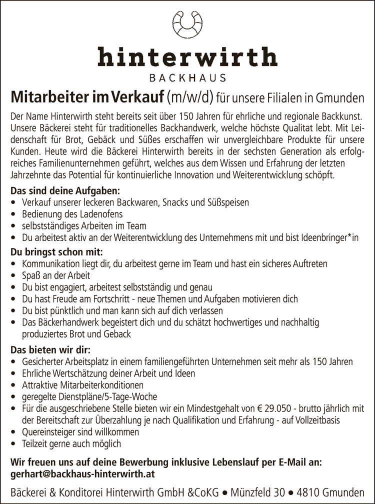 Mitarbeiter im Verkauf (m/w/d) f&uuml;r unsere Filialen in GmundenDer Name Hinterwirth steht bereits seit &uuml;ber 150 Jahren f&uuml;r ehrliche und regionale Backkunst.Unsere B&auml;ckerei steht f&uuml;r traditionelles Backhandwerk, welche h&ouml;chste Qualitat lebt. Mit Leidenschaft&nbsp;f&uuml;r Brot, Geb&auml;ck und S&uuml;&szlig;es erschaffen wir unvergleichbare Produkte f&uuml;r unsere Kunden.Heute wird die B&auml;ckerei Hinterwirth bereits in der sechsten Generation als erfolgreiches&nbsp;Familienunternehmen gef&uuml;hrt, welches aus dem Wissen und Erfahrung der letzten Janrzennte&nbsp;das Potential f&uuml;r kontinuierliche innovation und Weiterentwicklung schopft.
Das sind deine Aufgaben:

&bull; Verkauf unserer leckeren Backwaren, Snacks und S&uuml;&szlig;speisen
&bull; Bedienung des Ladenofens
&bull; selbstst&auml;ndiges Arbeiten im Team
&bull; Du erbeitest aktiv an der Weiterentwicklung des Unternehmens mit und bist Ideenbringer*in

Du bringst schon mit:

&bull; Kommunikation liegt dir, du arbeitest gerne im Team und hast ein sicheres Auftreten
&bull; Spa&szlig; an der Arbeit
&bull; Du bist engagiert, arbeitest selbstst&auml;ndig und genau
&bull; Du hast Freude am Fortschritt - neue Themen und Aufgaben motivieren dich
&bull; Du bist p&uuml;nktlich und man kann sich auf dich ver lassen
&bull; Das B&auml;ckerhandwerk begeistert dich und du sch&auml;tzt hochwertiges und nachhaltig&nbsp;produziertes Brot und Geback

Das bieten wir dir:

&bull; Gesicherter Arbeitsplatz in einem familiengef&uuml;hrten Unternehmen seit mehr als 150 Jahren
&bull; Ehrlich Wertschatzung deiner Arbeit und Ideen
&bull; Attraktive Mitarbeiterkonditionen
&bull; geregelte Dienstpl&auml;ne/5-Tage-Woche
&bull; F&uuml;r die ausgeschriebene Stelle bieten wir ein Mindestgehalt von &euro; 37.500 - brutto jahrlich mit&nbsp;der Bereitschaft zur &Uuml;berzahlung je nach Qualifikation und Erfahrung - auf Vollzeitbasis
&bull; Quereinsteiger sind willkommen
&bull; Teilzeit gerne auch m&ouml;glich

Wir freuen uns auf deine Bewerbung inklusive Lebenslauf per E-Mail an:gerhart@backhaus-hinterwirth.atBeckerei &amp; Konditorel Hinterwirth GmbH &amp;CoKG  M&uuml;nzfeld 30  4810 Gmunden