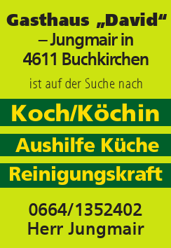 Gasthaus &bdquo;David&ldquo;&nbsp;&ndash; Jungmair in&nbsp;4611 Buchkirchen&nbsp;ist auf der Suche nach0664/1352402Herr Jungmair

Koch/K&ouml;chin
Aushilfe K&uuml;che
Reinigungskraft

