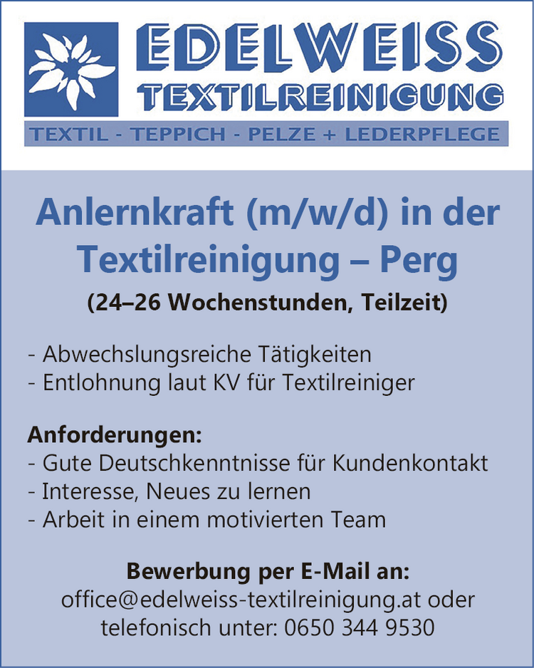 Anlernkraft (m/w/d) in der&nbsp;Textilreinigung &ndash; Perg(24&ndash;26 Wochenstunden, Teilzeit)

- Abwechslungsreiche T&auml;tigkeiten
- Entlohnung laut KV f&uuml;r Textilreiniger

Anforderungen:

- Gute Deutschkenntnisse f&uuml;r Kundenkontakt
- Interesse, Neues zu lernen
- Arbeit in einem motivierten Team

Bewerbung per E-Mail an:office@edelweiss-textilreinigung.at oder&nbsp;telefonisch unter: 0650 344 9530