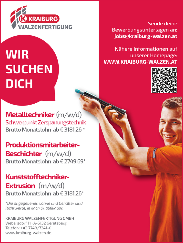 WIR&nbsp;SUCHEN&nbsp;DICH*Die angegebenen L&ouml;hne und Geh&auml;lter&nbsp;Richtwerte, je nach Qualifikation
Metalltechniker (m/w/d)&nbsp;Schwerpunkt ZerspanungstechnikerBrutto Monatslohn ab &euro; 3181Produktionsmitarbeiter&nbsp;Beschichter (m/w/d)Brutto Monatslohn ab &euro; 274Kunststofftechniker-Extrusion (m/w/d)Brutto Monatslohn ab &euro; 3181rec1e491sind/d)chnik,26 *er-9,69*,26*Sende deine&nbsp;Bewerbungsunterlagen an:jobs@kraiburg-walzen.at
N&auml;here Informationen auf&nbsp;unserer Homepage:WWW.KRAIBURG-WALZEN.ATKRAIBURG WALZENFERTIGUNG GMBHWebersdorf 11 &middot; A-5132 GeretsbergTelefon: +43 7748/7241-0www.kraiburg-walzen.de