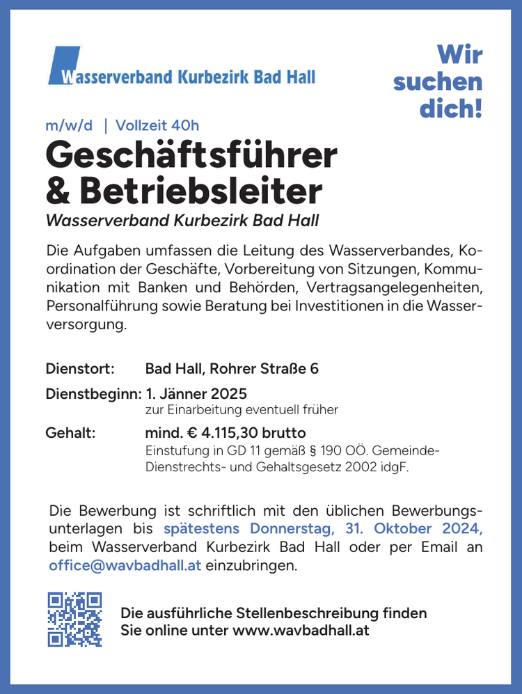 Wir&nbsp;suchen&nbsp;dich!Wasserverband Kurbezirk Bad Hall
Gesch&auml;ftsf&uuml;hrer&nbsp;&amp; Betriebsleiter&nbsp;m/w/d | Vollzeit 40hDienstbeginn: 1. J&auml;nner 2025Dienstort: Bad Hall, Rohrer Stra&szlig;e 6Die ausf&uuml;hrliche Stellenbeschreibung findenSie online unter www.wavbadhall.atGehalt: mind. &euro; 4.115,30 brutto&nbsp;zur Einarbeitung eventuell fr&uuml;her&nbsp;Einstufung in GD 11 gem&auml;&szlig; &sect; 190 O&Ouml;. Gemeinde-Dienstrechts- und Gehaltsgesetz 2002 idgF.
Die Aufgaben umfassen die Leitung des Wasserverbandes, Koordination&nbsp;der Gesch&auml;fte, Vorbereitung von Sitzungen, Kommunikation&nbsp;mit Banken und Beh&ouml;rden, Vertragsangelegenheiten,&nbsp;Personalf&uuml;hrung sowie Beratung bei Investitionen in die Wasserversorgung.Die Bewerbung ist schriftlich mit den &uuml;blichen Bewerbungsunterlagen&nbsp;bis sp&auml;testens Donnerstag, 31. Oktober 2024,&nbsp;beim Wasserverband Kurbezirk Bad Hall oder per Email an&nbsp;office@wavbadhall.at einzubringen.