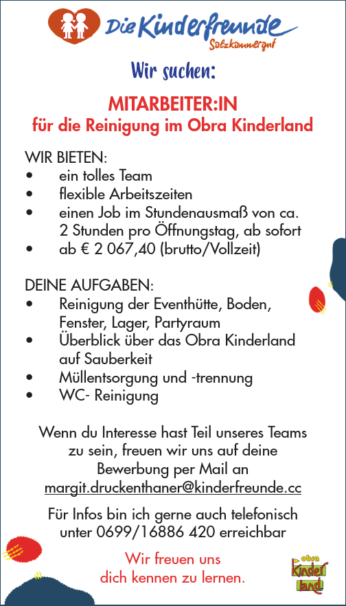 Wir suchen:Mitarbeiter:in im Obra Kinderland&nbsp;f&uuml;r 10h bis 38h (Mai bis Sept.)Entlohnung ab &euro; 2.300 brutto bei Vollzeit
Bewerbungen an:
Kinderfreunde Region SalzkammergutMargit Druckenthanermargit.druckenthaner@kinderfreunde.cc0699/16886 420DEINE AUFGABEN:

&bull; Reinigung der Eventh&uuml;tte, Boden, Fenster, Lager, Partyraum
&bull; &Uuml;berblick &uuml;ber das Obra Kinderland&nbsp;auf Sauberkeit
&bull; M&uuml;llentsorgung und -trennung
&bull; WC- Reinigung

Wenn du Interesse hast Teil unseres Teams&nbsp;zu sein, freuen wir uns auf deine&nbsp;Bewerbung per Mail anmargit.druckenthaner@kinderfreunde.cc
F&uuml;r Infos bin ich gerne auch telefonisch&nbsp;unter 0699/16886 420 erreichbarWir freuen uns&nbsp;dich kennen zu lernen.