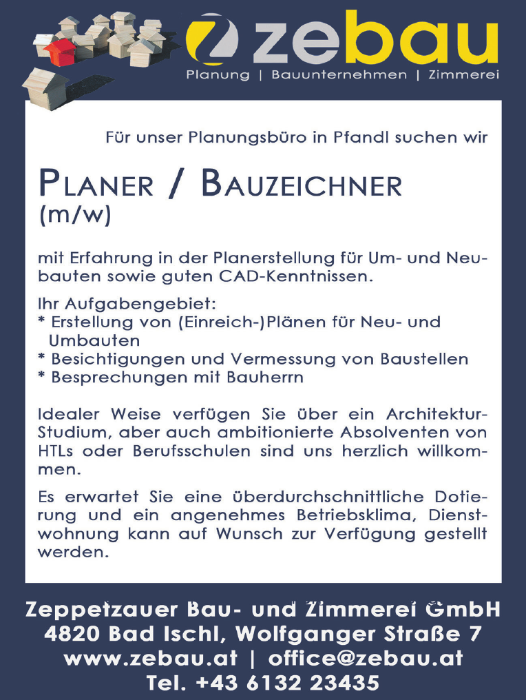 a a/ri-lolel Planung vacanciesineu.com Bauunternehmen vacanciesineu.com Zimmerei 
F&uuml;r unser Planungsb&uuml;ro in Pfandl suchen wir PLANER / BAUZEICHNER (m/w) mit Erfahrung in der Planerstellung f&uuml;r Um- und Neu- bauten sowie guten CAD-Kenntnissen. 
Ihr Aufgabengebiet: 

* Erstellung von (Einreich-)Pl&auml;nen f&uuml;r Neu- und Umbauten 
* Besichtigungen und Vermessung von Baustellen 
* Besprechungen mit Bauherrn 

Idealer Weise verf&uuml;gen Sie &uuml;ber ein Architektur- Studium, aber auch ambitionierte Absolventen von HTLs oder Berufsschulen sind uns herzlich willkommen.&nbsp;
Es erwartet Sie eine &uuml;berdurchschnittliche Dotie- rung und ein angenehmes Betriebsklima, Dienst- wohnung kann auf Wunsch zur Verf&uuml;gung gestellt werden. Zeppetzauer Bau- und Zimmerei GmbH 4820 Bad Ischl, Wolfganger Stra&szlig;e 7 www.zebau.at vacanciesineu.com office@zebau.at Tel. +43 6132 23435 &nbsp;
