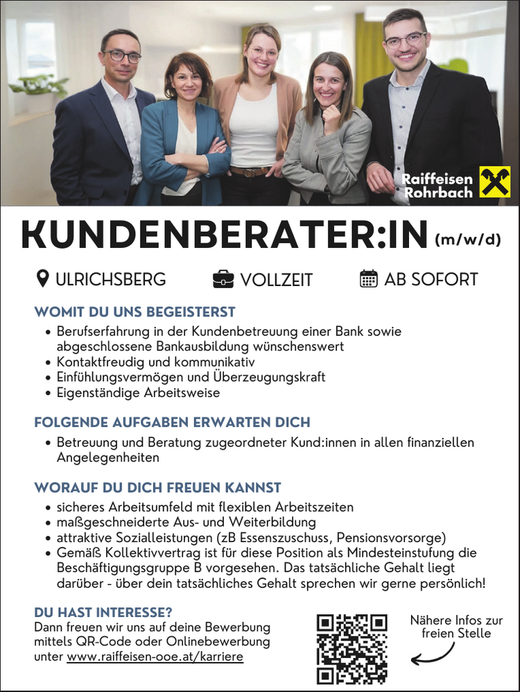 ULRICHSBERG VOLLZEIT AB SOFORT(m/w/d)WOMIT DU UNS BEGEISTERST

Berufserfahrung in der Kundenbetreuung einer Bank sowie abgeschlossene Bankausbildung w&uuml;nschenswert
Kontaktfreudig und kommunikativ
Einf&uuml;hlungsverm&ouml;gen und &Uuml;berzeugungskraft
Eigenst&auml;ndige Arbeitsweise

FOLGENDE AUFGABEN ERWARTEN DICH

Betreuung und Beratung zugeordneter Kund:innen in allen finanziellen&nbsp;Angelegenheiten

WORAUF DU DICH FREUEN KANNST

sicheres Arbeitsumfeld mit flexiblen Arbeitszeiten
ma&szlig;geschneiderte Aus- und Weiterbildung
attraktive Sozialleistungen (zB Essenszuschuss, Pensionsvorsorge)
Gem&auml;&szlig; Kollektivvertrag ist f&uuml;r diese Position als Mindesteinstufung die
Besch&auml;ftigungsgruppe B vorgesehen. Das tats&auml;chliche Gehalt liegt&nbsp;dar&uuml;ber - &uuml;ber dein tats&auml;chliches Gehalt sprechen wir gerne pers&ouml;nlich!DU HAST INTERESSE?Dann freuen wir uns auf deine Bewerbungmittels QR-Code oder Onlinebewerbungunter www.raiffeisen-ooe.at/karriereN&auml;here Infos zurfreien StelleKUNDENBERATER:INULRICHSBERG VOLLZEIT AB SOFORT(m/w/d)
