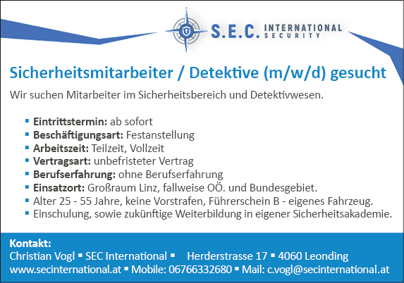 Wir suchen Mitarbeiter im Sicherheitsbereich und Detektivwesen. Eintrittstermin: ab sofort Besch&auml;ftigungsart: Festanstellung Arbeitszeit: Teilzeit, Vollzeit Vertragsart: unbefristeter Vertrag Berufserfahrung: ohne Berufserfahrung&nbsp; Einsatzort: Gro&szlig;raum Linz, fallweise O&Ouml;. und Bundesgebiet. Alter 25 - 55 Jahre, keine Vorstrafen, F&uuml;hrerschein B - eigenes Fahrzeug. Einschulung, sowie zuk&uuml;nftige Weiterbildung in eigener Sicherheitsakademie.