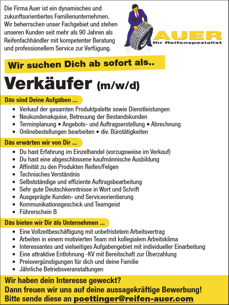 Das sind Deine Aufgaben ...&bull; Verkauf der gesamten Produktpalette sowie Dienstleistungen&bull; Neukundenakquise, Betreuung der Bestandskunden&bull; Terminplanung &bull; Angebots- und Auftragserstellung &bull; Abrechnung&bull; Onlinebestellungen bearbeiten &bull; div. B&uuml;rot&auml;tigkeitenDas erwarten wir von Dir ...&bull; Du hast Erfahrung im Einzelhandel (vorzugsweise im Verkauf)&bull; Du hast eine abgeschlossene kaufm&auml;nnische Ausbildung&bull; Affinit&auml;t zu den Produkten Reifen/Felgen&bull; Technisches Verst&auml;ndnis&bull; Selbstst&auml;ndige und effiziente Auftragsbearbeitung&bull; Sehr gute Deutschkenntnisse in Wort und Schrift&bull; Ausgepr&auml;gte Kunden- und Serviceorientierung&bull; Kommunikationsgeschick und Teamgeist&bull; F&uuml;hrerschein BDas bieten wir Dir als Unternehmen ...&bull; Eine Vollzeitbesch&auml;ftigung mit unbefristetem Arbeitsvertrag&bull; Arbeiten in einem motivierten Team mit kollegialem Arbeitsklima&bull; Interessantes und vielseitiges Aufgabengebiet mit individueller Einarbeitung&bull; Eine attraktive Entlohnung -KV mit Bereitschaft zur &Uuml;berzahlung&bull; Preisverg&uuml;nstigungen f&uuml;r dich und deine Familie&bull; J&auml;hrliche BetriebsveranstaltungenWir haben dein Interesse geweckt?Dann freuen wir uns auf deine aussagekr&auml;ftige Bewerbung!Bitte sende diese an poettinger@reifen-auer.com