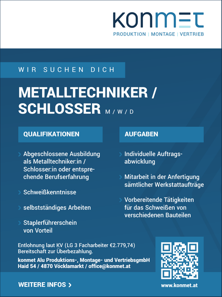 WIR SUCHEN DICHMETALLTECHNIKER /&nbsp;SCHLOSSER M / W / D
QUALIFIKATIONEN

Abgeschlossene Ausbildung&nbsp;als Metalltechniker:in /&nbsp;Schlosser:in oder entsprechende&nbsp;Berufserfahrung
Schwei&szlig;kenntnisse
selbstst&auml;ndiges Arbeiten
Staplerf&uuml;hrerschein&nbsp;von Vorteil

AUFGABEN

Individuelle Auftragsabwicklung
Mitarbeit in der Anfertigung&nbsp;s&auml;mtlicher Werkstattauftr&auml;ge
Vorbereitende T&auml;tigkeiten&nbsp;f&uuml;r das Schwei&szlig;en von&nbsp;verschiedenen Bauteilen

Entlohnung laut KV (LG 3 Facharbeiter &euro;2.779,74)Bereitschaft zur &Uuml;berbezahlung.
konmet Alu Produktions-, Montage- und VertriebsgmbHHaid 54 / 4870 V&ouml;cklamarkt / office@konmet.at
WEITERE INFOS www.konmet.at