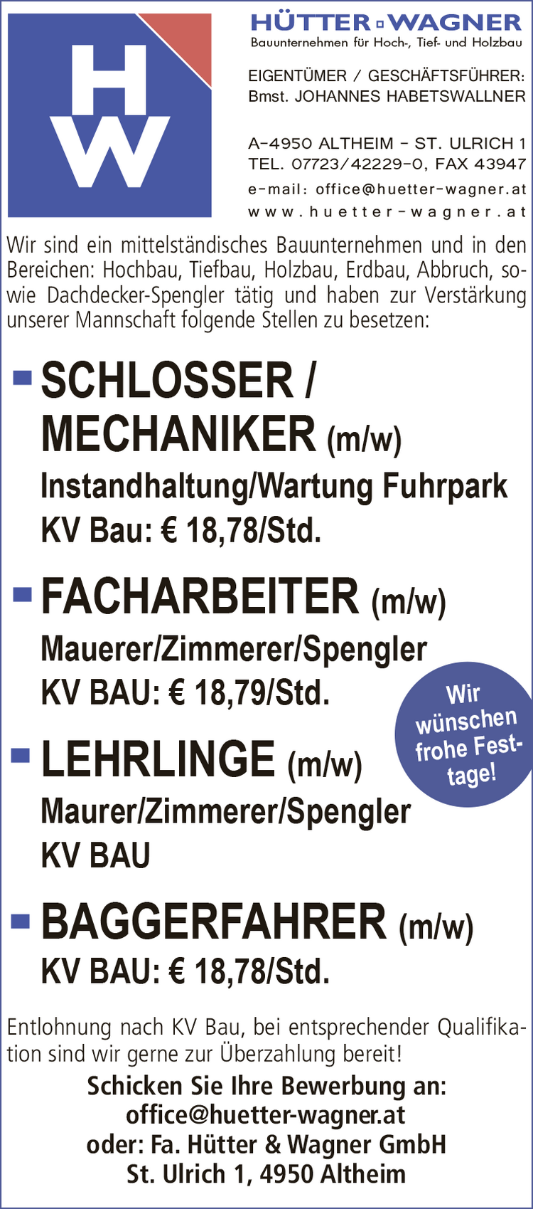 H&Uuml;TTER WAGNERBauunternehmen f&uuml;r Hoch-, Tief- und HolzbauW&nbsp;HFahrer/in f&uuml;r LKW mit Ladekranf&uuml;r Holzbau/Dachdeckung/BaustellenverkehrKV Bau: &euro; 16,01/Std.Baggerfahrer/inKV Bau: &euro; 16,01/Std.Kranfahrer/in16,02/Std.Maurervorarbeiter/inKV Bau: &euro; 17,59/Std.FACHARBEITERMaurer/Zimmerer (m/w)Dachdecker/ -Spengler (m/w)Wir sind ein mittelst&auml;ndisches Bauunternehmen und in denBereichen: Hochbau, Tiefbau, Holzbau, Erdbau, Abbruch, sowieDachdecker-Spengler t&auml;tig und haben zur Verst&auml;rkungunserer Mannschaft folgende Stellen zu besetzen:KV Bau: &euro; 16,02/Std.Entlohnung nach KV Bau, bei entsprechender Qualifikationsind wir gerne zur &Uuml;berzahlung bereit!Schicken Sie Ihre Bewerbung an:office@huetter-wagner.atoder: Fa. H&uuml;tter &amp; Wagner GmbHSt. Ulrich 1, 4950 AltheimEigEnt&uuml;mEr / gEsch&auml;ftsf&uuml;hrEr:Bmst. JohannEs haBEtswallnEra-4950 althEim - st. Ulrich 1tEl. 07723/42229-0, fax 43947e - m a i l : o f f i c e@h u e t t e r - w a g n e r . a wHw&Uuml;wT. hTuEeRt t e rW- wAaGg nNe Er .Ra tBauunternehmen f&uuml;r Hoch-, Tief- und HolzbauWHFahrer/in f&uuml;r LKW mit Ladekranf&uuml;r Holzbau/Dachdeckung/BaustellenverkehrKV Bau: &euro; 16,01/Std.Baggerfahrer/inKV Bau: &euro; 16,01/Std.Kranfahrer/inKV Bau: &euro; 16,02/Std.Maurervorarbeiter/inKV Bau: &euro; 17,59/Std.FACHARBEITERMaurer/Zimmerer (m/w)Dachdecker/ -Spengler (m/w)Wir sind ein mittelst&auml;ndisches Bauunternehmen und in denBereichen: Hochbau, Tiefbau, Holzbau, Erdbau, Abbruch, sowieDachdecker-Spengler t&auml;tig und haben zur Verst&auml;rkungunserer Mannschaft folgende Stellen zu besetzen:KV Bau: &euro; 16,02/Std.Entlohnung nach KV Bau, bei entsprechender Qualifikationsind wir gerne zur &Uuml;berzahlung bereit!Schicken Sie Ihre Bewerbung an:office@huetter-wagner.atoder: Fa. H&uuml;tter &amp; Wagner GmbHSt. Ulrich 1, 4950 AltheimEigEnt&uuml;mEr / gEsch&auml;ftsf&uuml;hrEr:Bmst. JohannEs haBEtswallnEra-4950 althEim - st. Ulrich 1tEl. 07723/42229-0, fax 43947e - m a i l : o f f i c e@h u e t t e r - w a g n e r . a tw w w . h u e t t e r - w a g n e r . a t SCHLOSSER /MECHANIKER (m/w)Instandhaltung/Wartung FuhrparkKV Bau: &euro; 18,78/Std.FACHARBEITER (m/w)Mauerer/Zimmerer/SpenglerKV BAU: &euro; 18,79/Std. L EHRLINGE (m/w)Maurer/Zimmerer/SpenglerKV BAU B AGGERFAHRER (m/w)KV BAU: &euro; 18,78/Std.Fahrer/in f&uuml;r LKW mit Ladekranf&uuml;r Holzbau/Dachdeckung/BaustellenverkehrKV Bau: &euro; 16,01/Std.Baggerfahrer/inKV Bau: &euro; 16,01/Std.Kranfahrer/inKV Bau: &euro; 16,02/Std.Maurervorarbeiter/inKV Bau: &euro; 17,59/Std.FACHARBEITERMaurer/Zimmerer (m/w)Dachdecker/ -Spengler (m/w)Wir sind ein mittelst&auml;ndisches Bauunternehmen und in denBereichen: Hochbau, Tiefbau, Holzbau, Erdbau, Abbruch, sowieDachdecker-Spengler t&auml;tig und haben zur Verst&auml;rkungunserer Mannschaft folgende Stellen zu besetzen:KV Bau: &euro; 16,02/Std.Entlohnung nach KV Bau, bei entsprechender Qualifikationsind wir gerne zur &Uuml;berzahlung bereit!Schicken Sie Ihre Bewerbung an:office@huetter-wagner.atoder: Fa. H&uuml;tter &amp; Wagner GmbHSt. Ulrich 1, 4950 AltheimH&Uuml;TTER WAGNERBauunternehmen f&uuml;r Hoch-, Tief- und HolzbauWHFahrer/in f&uuml;r LKW mit Ladekranf&uuml;r Holzbau/Dachdeckung/BaustellenverkehrKV Bau: &euro; 16,01/Std.Baggerfahrer/inKV Bau: &euro; 16,01/Std.Kranfahrer/inKV Bau: &euro; 16,02/Std.Maurervorarbeiter/inKV Bau: &euro; 17,59/Std.FACHARBEITERMaurer/Zimmerer (m/w)Dachdecker/ -Spengler (m/w)Wir sind ein mittelst&auml;ndisches Bauunternehmen und in denBereichen: Hochbau, Tiefbau, Holzbau, Erdbau, Abbruch, sowieDachdecker-Spengler t&auml;tig und haben zur Verst&auml;rkungunserer Mannschaft folgende Stellen zu besetzen:KV Bau: &euro; 16,02/Std.Entlohnung nach KV Bau, bei entsprechender Qualifikationsind wir gerne zur &Uuml;berzahlung bereit!Schicken Sie Ihre Bewerbung an:office@huetter-wagner.atoder: Fa. H&uuml;tter &amp; Wagner GmbHSt. Ulrich 1, 4950 AltheimEigEnt&uuml;mEr / gEsch&auml;ftsf&uuml;hrEr:Bmst. JohannEs haBEtswallnEra-4950 althEim - st. Ulrich 1tEl. 07723/42229-0, fax 43947e - m a i l : o f f i c e@h u e t t e r - w a g n e r . a tw w w . h u e t t e r - w a g n e r . a tH&Uuml;TTER WAGNERBauunternehmen f&uuml;r Hoch-, Tief- und HolzbauWHFahrer/in f&uuml;r LKW mit Ladekranf&uuml;r Holzbau/Dachdeckung/BaustellenverkehrKV Bau: &euro; 16,01/Std.Baggerfahrer/inKV Bau: &euro; 16,01/Std.Kranfahrer/inKV Bau: &euro; 16,02/Std.Maurervorarbeiter/in17,59/Std.FACHARBEITERMaurer/Zimmerer (m/w)Dachdecker/ -Spengler (m/w)Wir sind ein mittelst&auml;ndisches Bauunternehmen und in denBereichen: Hochbau, Tiefbau, Holzbau, Erdbau, Abbruch, sowieDachdecker-Spengler t&auml;tig und haben zur Verst&auml;rkungunserer Mannschaft folgende Stellen zu besetzen:KV Bau: &euro; 16,02/Std.Entlohnung nach KV Bau, bei entsprechender Qualifikationsind wir gerne zur &Uuml;berzahlung bereit!Schicken Sie Ihre Bewerbung an:EigEnt&uuml;mEr / gEsch&auml;ftsf&uuml;hrEr:Bmst. JohannEs haBEtswallnEra-4950 althEim - st. Ulrich 1tEl. 07723/42229-0, fax 43947e - m a i l : o f f i c e@h u e t t e r - w a g n e r . a tw w w . h u e t t e r - w a g n e r . a tH&Uuml;TTER WAGNERBauunternehmen f&uuml;r Hoch-, Tief- und HolzbauWHFahrer/in f&uuml;r LKW mit Ladekranf&uuml;r Holzbau/Dachdeckung/BaustellenverkehrKV Bau: &euro; 16,01/Std.Baggerfahrer/inKV Bau: &euro; 16,01/Std.Kranfahrer/inKV Bau: &euro; 16,02/Std.Maurervorarbeiter/inKV Bau: &euro; 17,59/Std.FACHARBEITERMaurer/Zimmerer (m/w)Dachdecker/ -Spengler (m/w)Wir sind ein mittelst&auml;ndisches Bauunternehmen und in denBereichen: Hochbau, Tiefbau, Holzbau, Erdbau, Abbruch, sowieDachdecker-Spengler t&auml;tig und haben zur Verst&auml;rkungunserer Mannschaft folgende Stellen zu besetzen:16,02/Entlohnung nach KV Bau, bei entsprechender Qualifikationsind wir gerne zur &Uuml;berzahlung bereit!Schicken Sie Ihre Bewerbung an:office@huetter-wagner.atoder: Fa. H&uuml;tter &amp; Wagner GmbHSt. Ulrich 1, 4950 AltheimEigEnt&uuml;mEr / gEsch&auml;ftsf&uuml;hrEr:Bmst. JohannEs haBEtswallnEra-4950 althEim - st. Ulrich 1tEl. 07723/42229-0, fax 43947e - m a i l : o f f i c e@h u e t t e r - w a g n e r . a tw w w . h u e t t e r - w a g n e r . a tWirw&uuml;nschenfrohe Festtage!