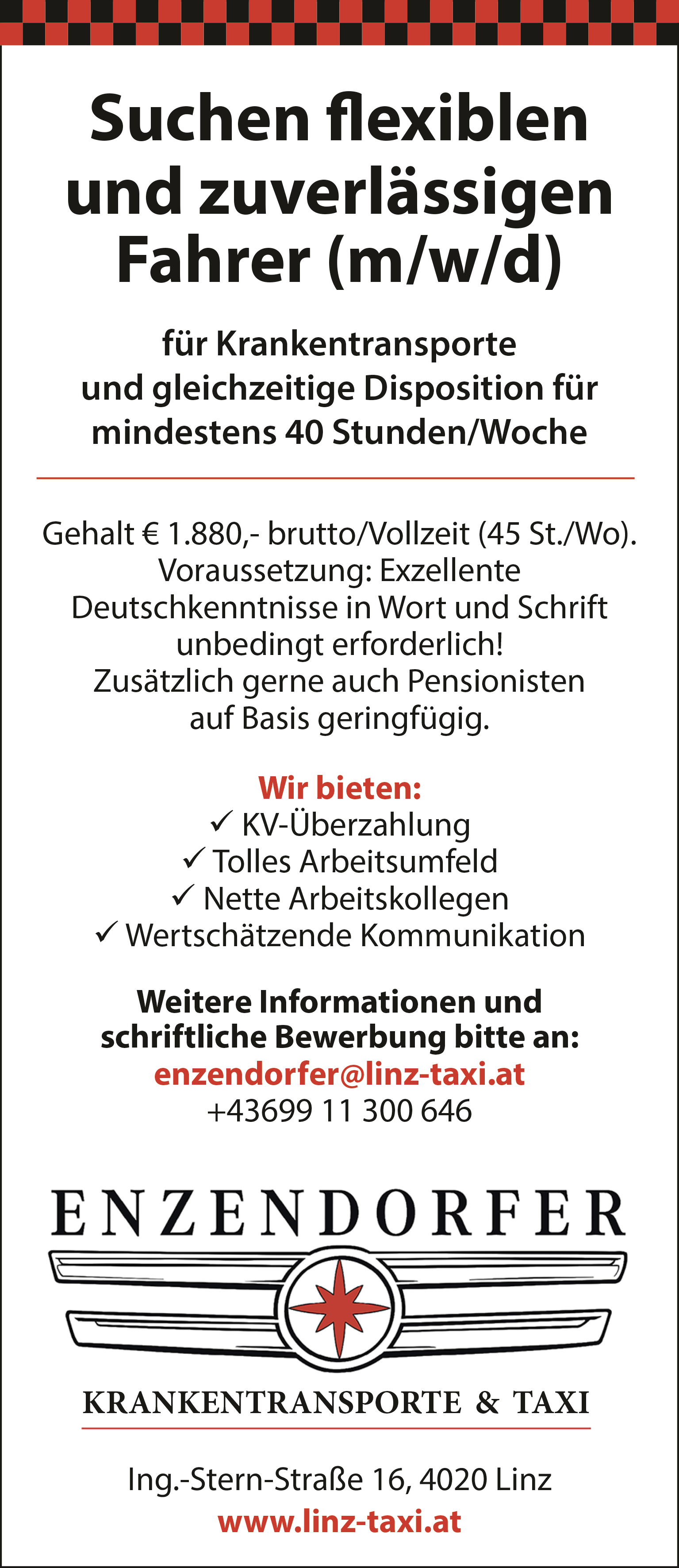 f&uuml;r Krankentransporteund gleichzeitige Disposition f&uuml;rmindestens 40 Stunden/WocheGehalt &euro; 1.880,- brutto/Vollzeit (45 St./Wo).Voraussetzung: ExzellenteDeutschkenntnisse in Wort und Schriftunbedingt erforderlich!Zus&auml;tzlich gerne auch Pensionistenauf Basis geringf&uuml;gig.Wir bieten: KV-&Uuml;berzahlung Tolles Arbeitsumfeld Nette Arbeitskollegen Wertsch&auml;tzende KommunikationWeitere Informationen undschriftliche Bewerbung bitte an:enzendorfer@linz-taxi.at+43699 11 300 646