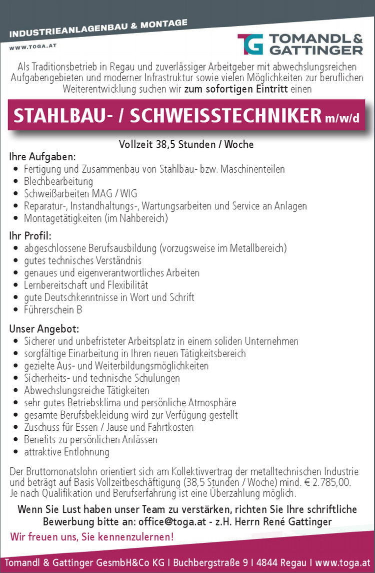 Tomandl &amp; Gattinger GesmbH&amp;Co KG I Buchbergstra&szlig;e 9 I 4844 Regau I&nbsp;www.toga.at
Als Traditionsbetrieb in Regau und zuverl&auml;ssiger Arbeitgeber mit abwechslungsreichen&nbsp;Aufgabengebieten und moderner Infrastruktur sowie vielen M&ouml;glichkeiten zur beruflichen&nbsp;Weiterentwicklung suchen wir zum sofortigen Eintritt einen
Vollzeit 38,5 Stunden / Woche
Ihre Aufgaben:

&bull; Fertigung und Zusammenbau von Stahlbau- bzw. Maschinenteilen
&bull; Blechbearbeitung
&bull; Schwei&szlig;arbeiten MAG / WIG
&bull; Reparatur-, Instandhaltungs-, Wartungsarbeiten und Service an Anlagen
&bull; Montaget&auml;tigkeiten (im Nahbereich)

Ihr Profil:

&bull; abgeschlossene Berufsausbildung (vorzugsweise im Metallbereich)
&bull; gutes technisches Verst&auml;ndnis
&bull; genaues und eigenverantwortliches Arbeiten
&bull; Lernbereitschaft und Flexibilit&auml;t
&bull; gute Deutschkenntnisse in Wort und Schrift
&bull; F&uuml;hrerschein B

Unser Angebot:

&bull; Sicherer und unbefristeter Arbeitsplatz in einem soliden Unternehmen
&bull; sorgf&auml;ltige Einarbeitung in Ihren neuen T&auml;tigkeitsbereich
&bull; gezielte Aus- und Weiterbildungsm&ouml;glichkeiten
&bull; Sicherheits- und technische Schulungen
&bull; Abwechslungsreiche T&auml;tigkeiten
&bull; sehr gutes Betriebsklima und pers&ouml;nliche Atmosph&auml;re
&bull; gesamte Berufsbekleidung wird zur Verf&uuml;gung gestellt
&bull; Zuschuss f&uuml;r Essen / Jause und Fahrtkosten
&bull; Benefits zu pers&ouml;nlichen Anl&auml;ssen
&bull; attraktive Entlohnung

STAHLBAU- / SCHWEISSTECHNIKER m/w/d
Der Bruttomonatslohn orientiert sich am Kollektivvertrag der metalltechnischen Industrie&nbsp;und betr&auml;gt auf Basis Vollzeitbesch&auml;ftigung (38,5 Stunden / Woche) mind. &euro; 2.785,00.
Je nach Qualifikation und Berufserfahrung ist eine &Uuml;berzahlung m&ouml;glich.
Wenn Sie Lust haben unser Team zu verst&auml;rken, richten Sie Ihre schriftliche&nbsp;Bewerbung bitte an: office@toga.at - z.H. Herrn Ren&eacute; Gattinger
Wir freuen uns, Sie kennenzulernen!