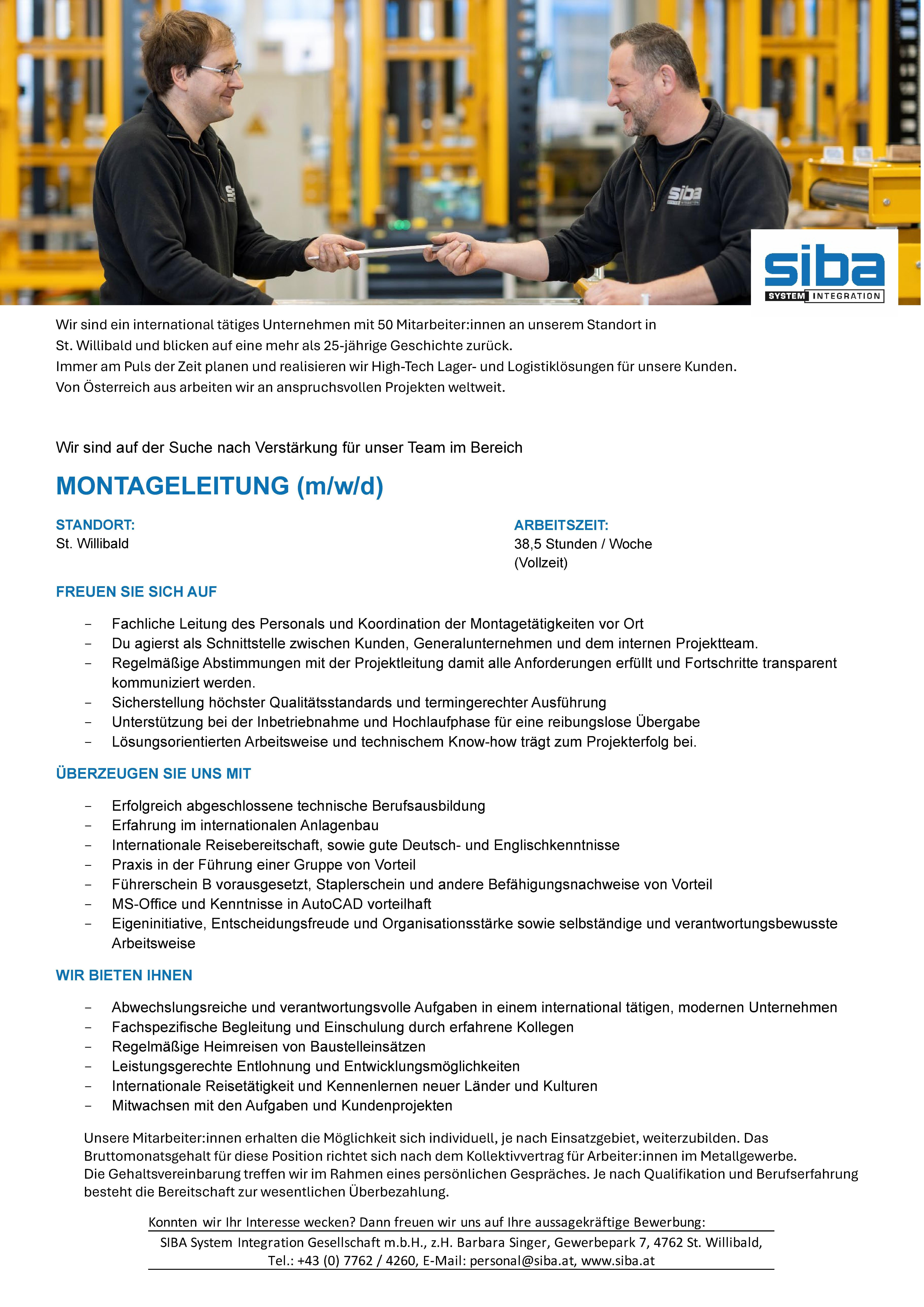 Wir sind ein international t&auml;tiges Unternehmen mit 50 Mitarbeiter:innen an unserem Standort in St. Willibald und blicken auf eine mehr als 25-j&auml;hrige Geschichte zur&uuml;ck. Immer am Puls der Zeit planen und realisieren wir High-Tech Lager- und Logistikl&ouml;sungen f&uuml;r unsere Kunden. Von &Ouml;sterreich aus arbeiten wir an anspruchsvollen Projekten weltweit.Wir sind auf der Suche nach Verst&auml;rkung f&uuml;r unser Team im BereichMONTAGELEITUNG (m/w/d)STANDORT: St. WillibaldFREUEN SIE SICH AUF- Fachliche Leitung des Personals und Koordination der Montaget&auml;tigkeiten vor Ort- Du agierst als Schnittstelle zwischen Kunden, Generalunternehmen und dem internen Projektteam.- Regelm&auml;&szlig;ige Abstimmungen mit der Projektleitung damit alle Anforderungen erf&uuml;llt und Fortschritte transparent kommuniziert werden.- Sicherstellung h&ouml;chster Qualit&auml;tsstandards und termingerechter Ausf&uuml;hrung- Unterst&uuml;tzung bei der Inbetriebnahme und Hochlaufphase f&uuml;r eine reibungslose &Uuml;bergabe- L&ouml;sungsorientierten Arbeitsweise und technischem Know-how tr&auml;gt zum Projekterfolg bei.&Uuml;BERZEUGEN SIE UNS MIT- Erfolgreich abgeschlossene technische Berufsausbildung- Erfahrung im internationalen Anlagenbau- Internationale Reisebereitschaft, sowie gute Deutsch- und Englischkenntnisse- Praxis in der F&uuml;hrung einer Gruppe von Vorteil- F&uuml;hrerschein B vorausgesetzt, Staplerschein und andere Bef&auml;higungsnachweise von Vorteil- MS-Office und Kenntnisse in AutoCAD vorteilhaft- Eigeninitiative, Entscheidungsfreude und Organisationsst&auml;rke sowie selbst&auml;ndige und verantwortungsbewusste ArbeitsweiseWIR BIETEN IHNEN- Abwechslungsreiche und verantwortungsvolle Aufgaben in einem international t&auml;tigen, modernen Unternehmen- Fachspezifische Begleitung und Einschulung durch erfahrene Kollegen- Regelm&auml;&szlig;ige Heimreisen von Baustelleins&auml;tzen- Leistungsgerechte Entlohnung und Entwicklungsm&ouml;glichkeiten- Internationale Reiset&auml;tigkeit und Kennenlernen neuer L&auml;nder und Kulturen- Mitwachsen mit den Aufgaben und KundenprojektenUnsere Mitarbeiter:innen erhalten die M&ouml;glichkeit sich individuell, je nach Einsatzgebiet, weiterzubilden. Das Bruttomonatsgehalt f&uuml;r diese Position richtet sich nach dem Kollektivvertrag f&uuml;r Arbeiter:innen im Metallgewerbe. Die Gehaltsvereinbarung treffen wir im Rahmen eines pers&ouml;nlichen Gespr&auml;ches. Je nach Qualifikation und Berufserfahrung besteht die Bereitschaft zur wesentlichen &Uuml;berbezahlung.Konnten wir Ihr Interesse wecken? Dann freuen wir uns auf Ihre aussagekr&auml;ftige Bewerbung: SIBA System Integration Gesellschaft m.b.H., z.H. Barbara Singer, Gewerbepark 7, 4762 St. Willibald, Tel.: +43 (0) 7762 / 4260, E-Mail: personal@siba.at, www.siba.at