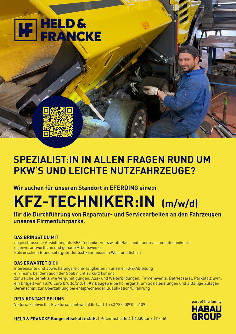 SPEZIALIST:IN IN ALLEN FRAGEN RUND UM PKW&lsquo;S UND LEICHTE NUTZFAHRZEUGE?DAS BRINGST DU MITabgeschlossene Ausbildung als KFZ-Techniker:in bzw. als Bau- und Landmaschinentechniker:ineigenverantwortliche und genaue ArbeitsweiseF&uuml;hrerschein B und sehr gute Deutschkenntnisse in Wort und SchriftDAS ERWARTET DICHinteressante und abwechslungsreiche T&auml;tigkeiten in unserer KFZ-Abteilungein Team, bei dem auch der Spa&szlig; nicht zu kurz kommtzahlreiche Benefits wie Verg&uuml;nstigungen, Aus- und Weiterbildungen, Firmenevents, Betriebsarzt, Parkplatz uvm.ein Entgelt von 18,70 Euro brutto/Std. lt. KV Baugewerbe IIb, erg&auml;nzt um Sozialleistungen und allf&auml;llige Zulagen Bereitschaft zur &Uuml;berzahlung bei entsprechender Qualifikation/ErfahrungDEIN KONTAKT BEI UNSViktoria Fr&uuml;hwirth | E viktoria.fruehwirth@h-f.at | T +43 732 389 05 5109HELD &amp; FRANCKE Baugesellschaft m.b.H. | Kotzinastra&szlig;e 4 | 4030 Linz | h-f.at