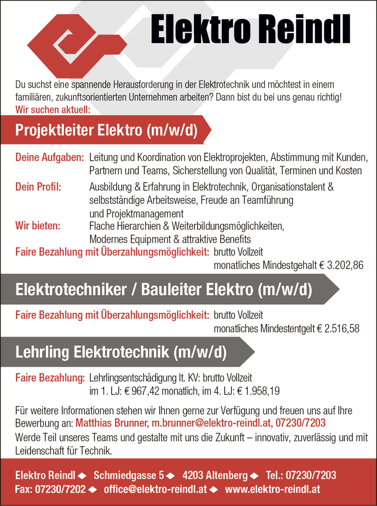 Elektro Reindl Schmiedgasse 5 4203 Altenberg Tel.: 07230/7203Projektleiter Elektro (m/w/d)
F&uuml;r weitere Informationen stehen wir Ihnen gerne zur Verf&uuml;gung und freuen uns auf Ihre&nbsp;Bewerbung an: Matthias Brunner, m.brunner@elektro-reindl.at, 07230/7203

Elektrotechniker / Bauleiter Elektro (m/w/d)brutto Vollzeitmonatliches Mindestentgelt &euro; 2.516,58
Lehrling Elektrotechnik (m/w/d)Lehrlingsentsch&auml;digung lt. KV: brutto Vollzeitim 1. LJ: &euro; 967,42 monatlich, im 4. LJ: &euro; 1.958,19

Deine Aufgaben:

Leitung und Koordination von Elektroprojekten,
Abstimmung mit Kunden,Partnern und Teams,
Sicherstellung von Qualit&auml;t, Terminen und Kosten

Dein Profil:

Ausbildung &amp; Erfahrung in Elektrotechnik,
Organisationstalent &amp;&nbsp;selbstst&auml;ndige Arbeitsweise,
Freude an Teamf&uuml;hrung&nbsp;und Projektmanagement

Faire Bezahlung mit &Uuml;berzahlungsm&ouml;glichkeit: brutto Vollzeit&nbsp;monatliches Mindestgehalt &euro; 3.202,86
Du suchst eine spannende Herausforderung in der Elektrotechnik und m&ouml;chtest in einem&nbsp;famili&auml;ren, zukunftsorientierten Unternehmen arbeiten? Dann bist du bei uns genau richtig!
Wir suchen aktuell:
Wir bieten:

Flache Hierarchien &amp; Weiterbildungsm&ouml;glichkeiten,
Modernes Equipment &amp; attraktive Benefits
Faire Bezahlung mit &Uuml;berzahlungsm&ouml;glichkeit:

Faire Bezahlung:Werde Teil unseres Teams und gestalte mit uns die Zukunft &ndash; innovativ, zuverl&auml;ssig und mitLeidenschaft f&uuml;r Technik.