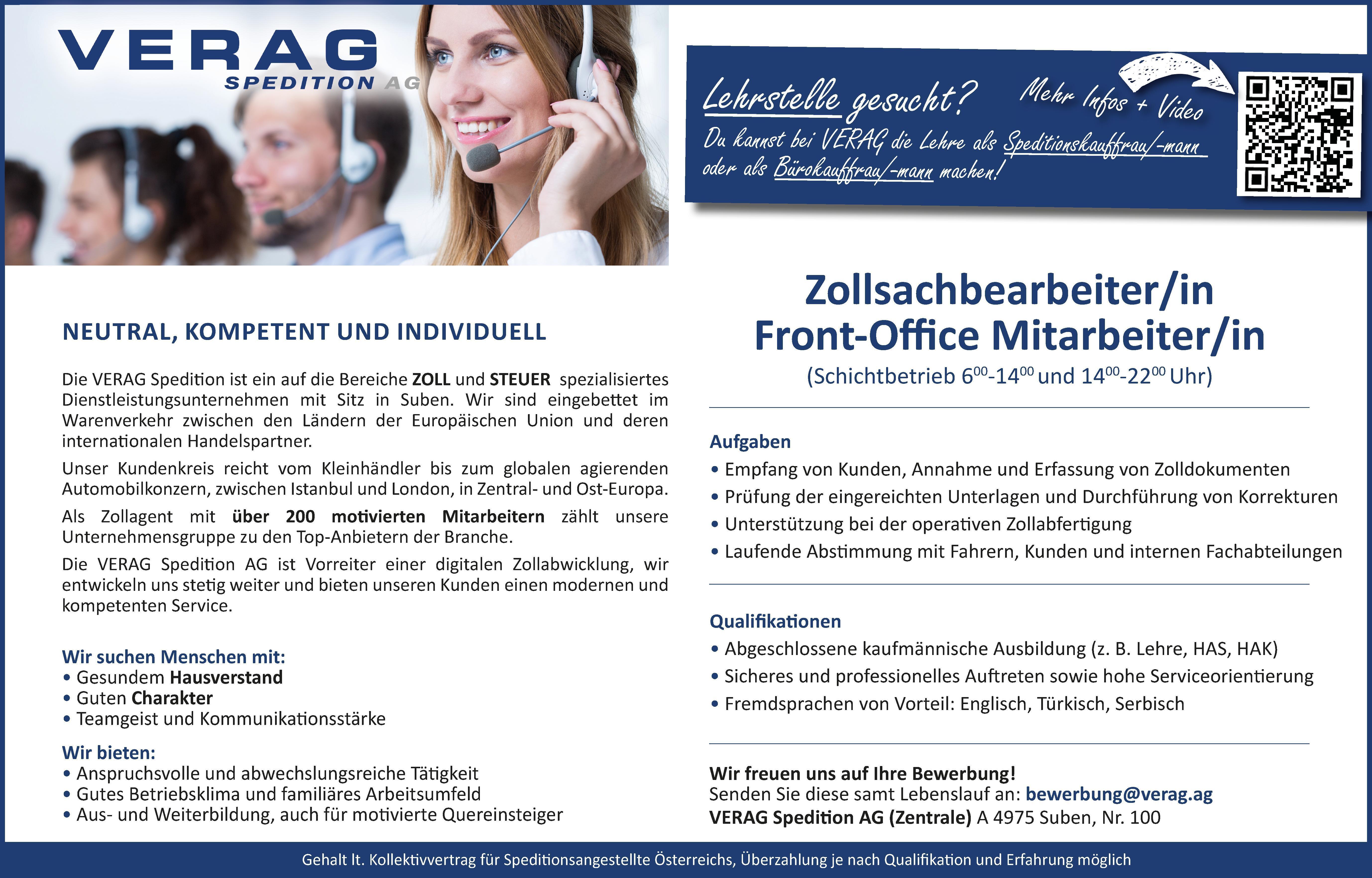 Qualifi kati onen&bull; Abgeschlossene kaufm&auml;nnische Ausbildung (z. B. Lehre, HAS, HAK)&bull; Sicheres und professionelles Auft reten sowie hohe Serviceorienti erung&bull; Fremdsprachen von Vorteil: Englisch, T&uuml;rkisch, SerbischAufgaben&bull; Empfang von Kunden, Annahme und Erfassung von Zolldokumenten&bull; Pr&uuml;fung der eingereichten Unterlagen und Durchf&uuml;hrung von Korrekturen&bull; Unterst&uuml;tzung bei der operati ven Zollabferti gung&bull; Laufende Absti mmung mit Fahrern, Kunden und internen FachabteilungenZollsachbearbeiter/inFront-Offi ce Mitarbeiter/in(Schichtbetrieb 600-1400 und 1400-2200 Uhr)Wir suchen Menschen mit:&bull; Gesundem Hausverstand&bull; Guten Charakter&bull; Teamgeist und Kommunikati onsst&auml;rkeWir bieten:&bull; Anspruchsvolle und abwechslungsreiche T&auml;ti gkeit&bull; Gutes Betriebsklima und famili&auml;res Arbeitsumfeld&bull; Aus- und Weiterbildung, auch f&uuml;r moti vierte QuereinsteigerGehalt lt. Kollekti vvertrag f&uuml;r Spediti onsangestellte &Ouml;sterreichs, &Uuml;berzahlung je nach Qualifi kati on und Erfahrung m&ouml;glichVERAG Spediti on AG (Zentrale) A 4975 Suben, Nr. 100Wir freuen uns auf Ihre Bewerbung!Senden Sie diese samt Lebenslauf an: bewerbung@verag.agDie VERAG Spediti on ist ein auf die Bereiche ZOLL und STEUER spezialisiertesDienstleistungsunternehmen mit Sitz in Suben. Wir sind eingebett et imWarenverkehr zwischen den L&auml;ndern der Europ&auml;ischen Union und dereninternati onalen Handelspartner.Unser Kundenkreis reicht vom Kleinh&auml;ndler bis zum globalen agierendenAutomobilkonzern, zwischen Istanbul und London, in Zentral- und Ost-Europa.Als Zollagent mit &uuml;ber 200 moti vierten Mitarbeitern z&auml;hlt unsereUnternehmensgruppe zu den Top-Anbietern der Branche.Die VERAG Spediti on AG ist Vorreiter einer digitalen Zollabwicklung, wirentwickeln uns steti g weiter und bieten unseren Kunden einen modernen undkompetenten Service.NEUTRAL,