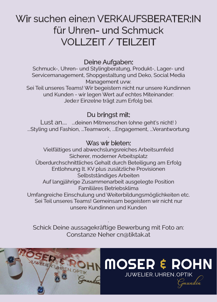 Wir suchen eine:n VERKAUFSBERATER:IN&nbsp;f&uuml;r Uhren- und SchmuckVOLLZEIT / TEILZEIT
Deine Aufgaben:

Schmuck-, Uhren- und Stylingberatung,
Produkt-, Lager- und&nbsp;Servicemanagement,
Shopgestaltung und Deko,
Social Media
Management uvw.

Sei Teil unseres Teams! Wir begeistern nicht nur unsere Kundinnen&nbsp;und Kunden - wir legen Wert auf echtes Miteinander:Jede:r Einzelne tr&auml;gt zum Erfolg bei.
Du bringst mit:
Lust an....

...deinen Mitmenschen (ohne geht's nicht! )
...Styling und Fashion,
&nbsp;...Teamwork,
...Engagement,
...Verantwortung

Was wir bieten:

Vielf&auml;ltiges und abwechslungsreiches Arbeitsumfeld
Sicherer, moderner Arbeitsplatz
&Uuml;berdurchschnittliches Gehalt durch Beteiligung am Erfolg
Entlohnung lt. KV plus zus&auml;tzliche Provisionen
Selbstst&auml;ndiges Arbeiten
Auf langj&auml;hrige Zusammenarbeit ausgelegte Position
Famili&auml;res Betriebsklima
Umfangreiche Einschulung und Weiterbildungsm&ouml;glichkeiten etc.

Sei Teil unseres Teams! Gemeinsam begeistern wir nicht nur&nbsp;unsere Kundinnen und Kunden.Schick Deine aussagekr&auml;ftige Bewerbung mit Foto an:Constanze Neher cn@tiktak.atMOSER &amp; ROHNJUWELIER .UHREN .OPTIK Gmunden