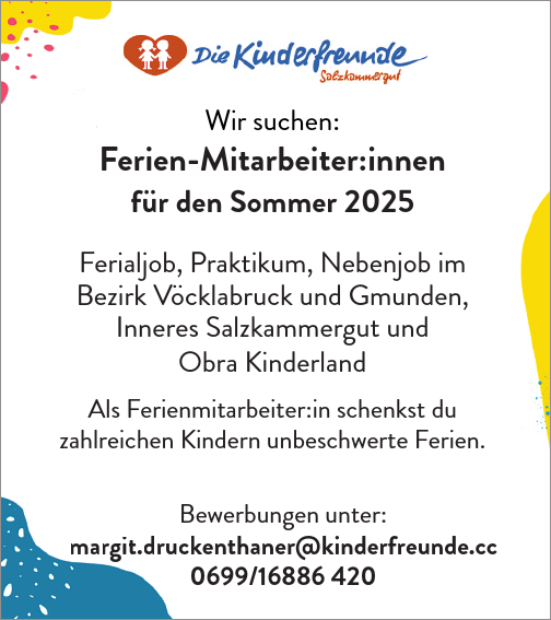 Wir suchen:Ferien-Mitarbeiter:innen&nbsp;f&uuml;r den Sommer 2025Ferialjob, Praktikum, Nebenjob im&nbsp;Bezirk V&ouml;cklabruck und Gmunden,&nbsp;Inneres Salzkammergut und&nbsp;Obra Kinderland
Als Ferienmitarbeiter:in schenkst du zahlreichen Kindern unbeschwerte Ferien.
Bewerbungen unter:kenthaner@kinderfreunde.cc0699/16886 420Bmargit.druck