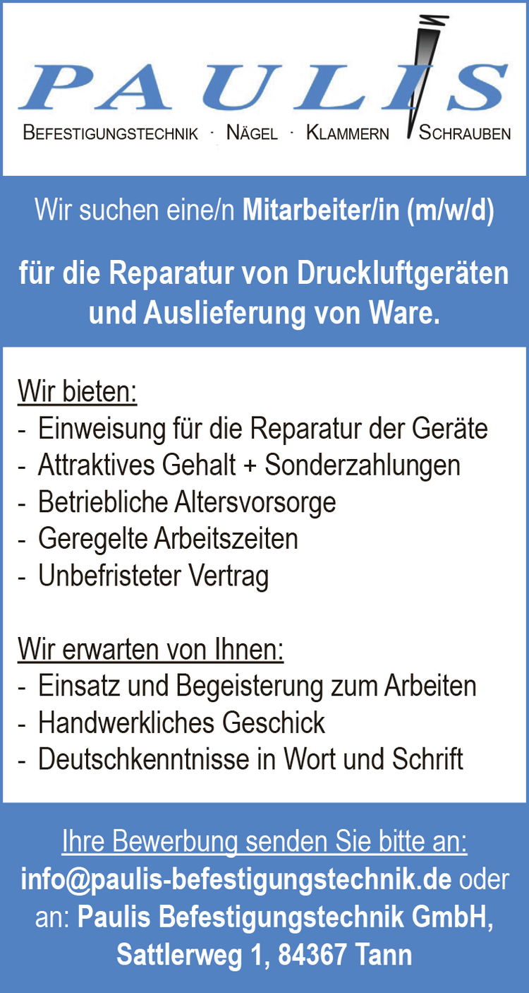 Paulis Befestigungstechnik
N&auml;gel, Klammern, Schrauben
&nbsp;
Wir suchen eine/n Mitarbeiter/in (m/w/d) f&uuml;r die Reparatur von Druckluftger&auml;ten und Auslieferung von Ware.
&nbsp;
Wir bieten:

- Einweisung f&uuml;r die Reparatur der Ger&auml;te
- Attraktives Gehalt + Sonderzahlungen
- Betriebliche Altersvorsorge
- Geregelte Arbeitszeiten
- Unbefristeter Vertrag

&nbsp;
Wir erwarten von Ihnen:

- Einsatz und Begeisterung zum Arbeiten
- Handwerkliches Geschick
- Deutschkenntnisse in Wort und Schrift

&nbsp;
Ihre Bewerbung senden Sie bitte an:
info@paulis-befestigungstechnik.de oder
an: Paulis Befestigungstechnik GmbH,
Sattlerweg 1, 84367 Tann