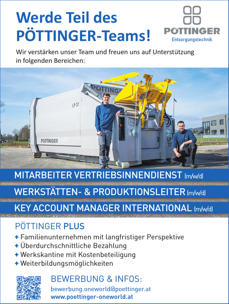 
WERKST&Auml;TTEN- &amp; PRODUKTIONSLEITER (m/w/d)
MITARBEITER VERTRIEBSINNENDIENST (m/w/d)
KEY ACCOUNT MANAGER INTERNATIONAL (m/w/d)

BEWERBUNG &amp; INFOS:
bewerbung.oneworld@poettinger.atwww.poettinger-oneworld.at

+ Familienunternehmen mit langfristiger Perspektive
+ &Uuml;berdurchschnittliche Bezahlung
+ Werkskantine mit Kostenbeteiligung
+ Weiterbildungsm&ouml;glichkeiten

P&Ouml;TTINGER PLUSWerde Teil des&nbsp;P&Ouml;TTINGER-Teams!Wir verst&auml;rken unser Team und freuen uns auf Unterst&uuml;tzung&nbsp;in folgenden Bereichen: