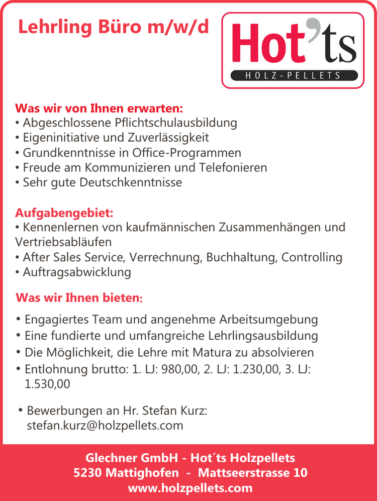 Lehrling B&uuml;ro m/w/d
Was wir von Ihnen erwarten:

&bull; Abgeschlossene Pflichtschulausbildung
&bull; Eigeninitiative und Zuverl&auml;ssigkeit
&bull; Grundkenntnisse in Office-Programmen
&bull; Freude am Kommunizieren und Telefonieren
&bull; Sehr gute Deutschkenntnisse

Aufgabengebiet:

&bull; Kennenlernen von kaufm&auml;nnischen Zusammenh&auml;ngen und&nbsp;Vertriebsabl&auml;ufen
&bull; After Sales Service, Verrechnung, Buchhaltung, Controlling
&bull; Auftragsabwicklung

Was wir Ihnen bieten:

&bull; Engagiertes Team und angenehme Arbeitsumgebung
&bull; Eine fundierte und umfangreiche Lehrlingsausbildung
&bull; Die M&ouml;glichkeit, die Lehre mit Matura zu absolvieren
&bull; Entlohnung brutto: 1. LJ: 980,00, 2. LJ: 1.230,00, 3. LJ:&nbsp;1.530,00

Glechner GmbH - Hot&acute;ts Holzpellets5230 Mattighofen - Mattseerstrasse 10www.holzpellets.com

&bull; Bewerbungen an Hr. Stefan Kurz:&nbsp;stefan.kurz@holzpellets.com
