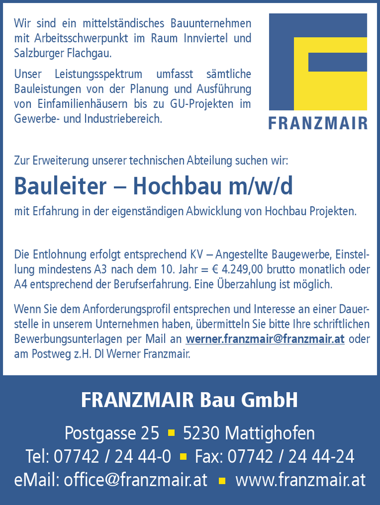 WOHNEN IN PERFEKTIONGENERATIONEN........Ihr Bauwerk f&uuml;r GENERATIONEN
Wir sind ein mittelst&auml;ndisches Bauunternehmen mit Arbeitsschwerpunkt im Raum Innviertel und Salzburger Flachgau.
Unser Leistungsspektrum umfasst s&auml;mtliche Bauleistungen von der Planung und Ausf&uuml;hrung von Einfamilienh&auml;usern bis zu GU-Projekten im Gewerbeund Industriebereich.
Die Entlohnung erfolgt entsprechend KV &ndash; Angestellte Baugewerbe, Einstellung mindestens A3 nach dem 6. Jahr = &euro; 3.649,00 brutto monatlich oder h&ouml;her. Eine &Uuml;berzahlung entsprechend der Berufserfahrung ist m&ouml;glich.
Wenn Sie dem Anforderungsprofil entsprechen und Interesse an einer Dauerstelle in unserem Unternehmen haben, &uuml;bermitteln Sie bitte Ihre schriftlichen Bewerbungsunterlagen per Mail an werner.franzmair@franzmair.at oderam Postweg z.H. DI Werner Franzmair.
Zur Erweiterung unserer technischen Abteilung suchen wir:Bauleiter &ndash; Hochbau m/w/d mit Erfahrung in der eigenst&auml;ndigen Abwicklung von Hochbau Projekten.
FRANZMAIR Bau GmbHPostgasse 25 5230 MattighofenTel: 07742 / 24 44-0 Fax: 07742 / 24 44-24eMail: office@franzmair.at www.franzmair.at