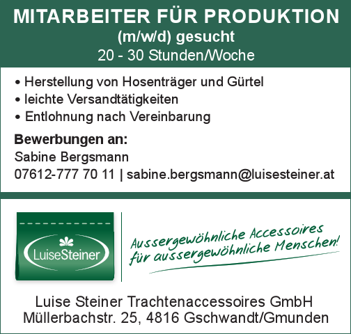 MITARBEITER F&Uuml;R PRODUKTION&nbsp;(m/w/d) gesucht20 - 30 Stunden/Woche

∙ Herstellung von Hosentr&auml;ger und G&uuml;rtel
∙ leichte Versandt&auml;tigkeiten
∙ Entlohnung nach Vereinbarung

Bewerbungen an:Sabine Bergsmann07612-777 70 11 | sabine.bergsmann@luisesteiner.atLuise Steiner Trachtenaccessoires GmbHM&uuml;llerbachstr. 25, 4816 Gschwandt/Gmunden