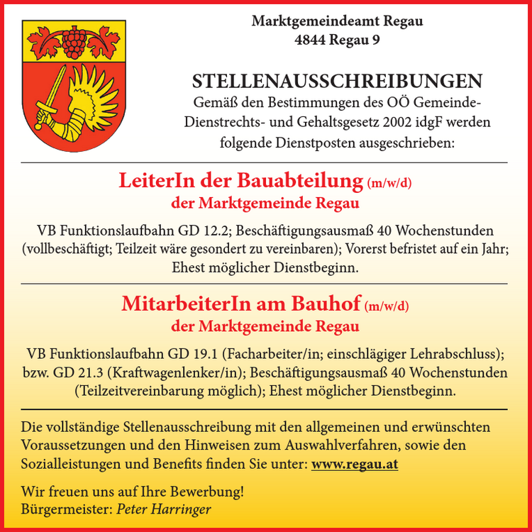 LeiterIn der Bauabteilung (m/w/d)&nbsp;der Marktgemeinde Regau

VB Funktionslaufbahn GD 12.2;
Besch&auml;ftigungsausma&szlig; 40 Wochenstunden&nbsp;(vollbesch&auml;ftigt; Teilzeit w&auml;re gesondert zu vereinbaren);
Vorerst befristet auf ein Jahr;
Ehest m&ouml;glicher Dienstbeginn.

MitarbeiterIn am Bauhof (m/w/d)&nbsp;der Marktgemeinde Regau

VB Funktionslaufbahn GD 19.1 (Facharbeiter/in; einschl&auml;giger Lehrabschluss);&nbsp;bzw. GD 21.3 (Kraftwagenlenker/in);
Besch&auml;ftigungsausma&szlig; 40 Wochenstunden&nbsp;(Teilzeitvereinbarung m&ouml;glich); Ehest m&ouml;glicher Dienstbeginn.

Marktgemeindeamt Regau4844 Regau 9STELLENAUSSCHREIBUNGENGem&auml;&szlig; den Bestimmungen des O&Ouml; Gemeinde-Dienstrechts- und Gehaltsgesetz 2002 idgF werden&nbsp;folgende Dienstposten ausgeschrieben:Die vollst&auml;ndige Stellenausschreibung mit den allgemeinen und erw&uuml;nschten&nbsp;Voraussetzungen und den Hinweisen zum Auswahlverfahren, sowie den&nbsp;Sozialleistungen und Benefits finden Sie unter: www.regau.at
Wir freuen uns auf Ihre Bewerbung!B&uuml;rgermeister: Peter Harringer