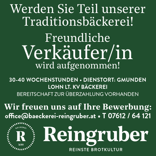 Verk&auml;ufer/in&nbsp;wird aufgenommen!
VOLL- ODER TEILZEIT IN GMUNDEN / MaRkTpLaTZ
LOHN LT. kV B&Auml;CkEREI
BEREITSCHAFT ZUR &Uuml;BERZAHlUng voRHAndEn
office@baeckerei-reingruber.at &bull; T 07612 / 64 121
Wir freuen uns auf Ihre Bewerbung:Werden Sie Teil unsererTraditionsb&auml;ckerei!