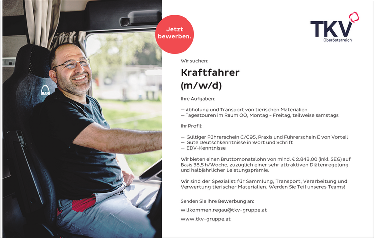 Wir suchen:Kraftfahrer&nbsp;(m/w/d)Ihre Aufgaben:

&mdash; Abholung und Transport von tierischen Materialien
&mdash; Tagestouren im Raum O&Ouml;, Montag - Freitag, teilweise samstags

Ihr Profil:

&mdash; G&uuml;ltiger F&uuml;hrerschein C/C95, Praxis und F&uuml;hrerschein E von Vorteil
&mdash; Gute Deutschkenntnisse in Wort und Schrift
&mdash; EDV-Kenntnisse

Wir bieten einen Bruttomonatslohn von mind. &euro; 2.843,00 (inkl. SEG) aufBasis 38,5 h/Woche, zuz&uuml;glich einer sehr attraktiven Di&auml;tenregelung&nbsp;und halbj&auml;hrlicher Leistungspr&auml;mie.
Wir sind der Spezialist f&uuml;r Sammlung, Transport, Verarbeitung und&nbsp;Verwertung tierischer Materialien. Werden Sie Teil unseres Teams!
Senden Sie ihre Bewerbung an:willkommen.regau@tkv-gruppe.atwww.tkv-gruppe.atJetztbewerben.