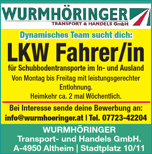 Dynamisches Team sucht dich:LKW Fahrer/in&nbsp;f&uuml;r Schubbodentransporte im In- und Ausland
Von Montag bis Freitag mit leistungsgerechter&nbsp;Entlohnung.Heimkehr ca. 2 mal W&ouml;chentlich.
Bei Interesse sende deine Bewerbung an:
info@wurmhoeringer.at | Tel. 07723-42204
WURMH&Ouml;RINGERTransport- und Handels GmbH.A-4950 Altheim | Stadtplatz 10/11