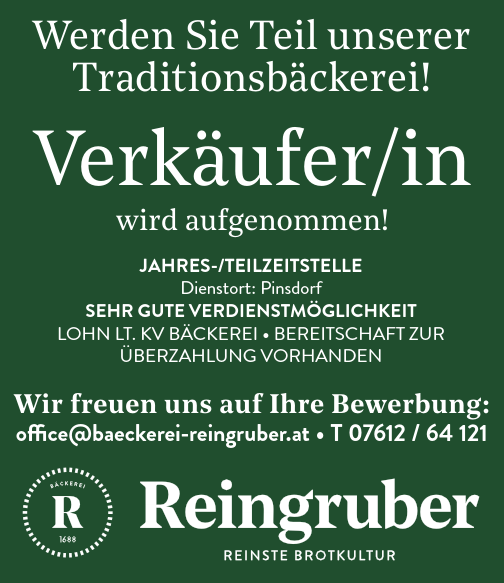 Verk&auml;ufer/inwird aufgenommen!office@baeckerei-reingruber.at &bull; T 07612 / 64 121Wir freuen uns auf Ihre Bewerbung:Werden Sie Teil unsererTraditionsb&auml;ckerei!JAHRES-/TEILZEITSTELLEDienstort: PinsdorfSEHR guTE vERdIEnSTm&ouml;gLIcHkEITLOHN LT. KV B&Auml;CKEREI &bull; BEREITSCHAFT ZUR&Uuml;BERZAHLUNg VORHANDEN