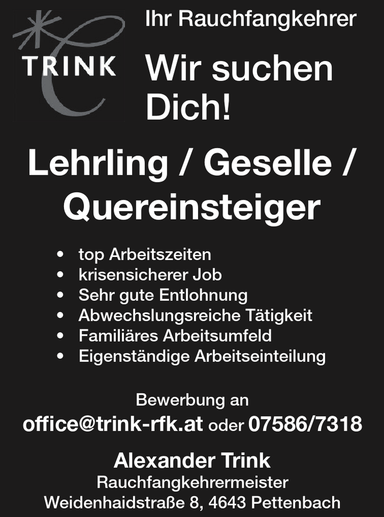 Ihr RauchfangkehrerWir suchen&nbsp;Dich!Lehrling / Geselle /&nbsp;Quereinsteiger

&bull; top Arbeitszeiten
&bull; krisensicherer Job
&bull; Sehr gute Entlohnung
&bull; Abwechslungsreiche T&auml;tigkeit
&bull; Famili&auml;res Arbeitsumfeld
&bull; Eigenst&auml;ndige Arbeitseinteilung

Bewerbung an&nbsp;office@trink-rfk.at oder 07586/7318&nbsp;Alexander Trink&nbsp;RauchfangkehrermeisterWeidenhaidstra&szlig;e 8, 4643 Pettenbach