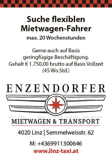 Suche flexiblen&nbsp;Mietwagen-Fahrermax. 20 WochenstundenGerne auch auf Basis&nbsp;geringf&uuml;gige Besch&auml;ftigung.Gehalt &euro; 1.750,00 brutto auf Basis Vollzeit(45 Wo.Std.)4020 Linz | Semmelweisstr. 62M: +4369911300646www.linz-taxi.at