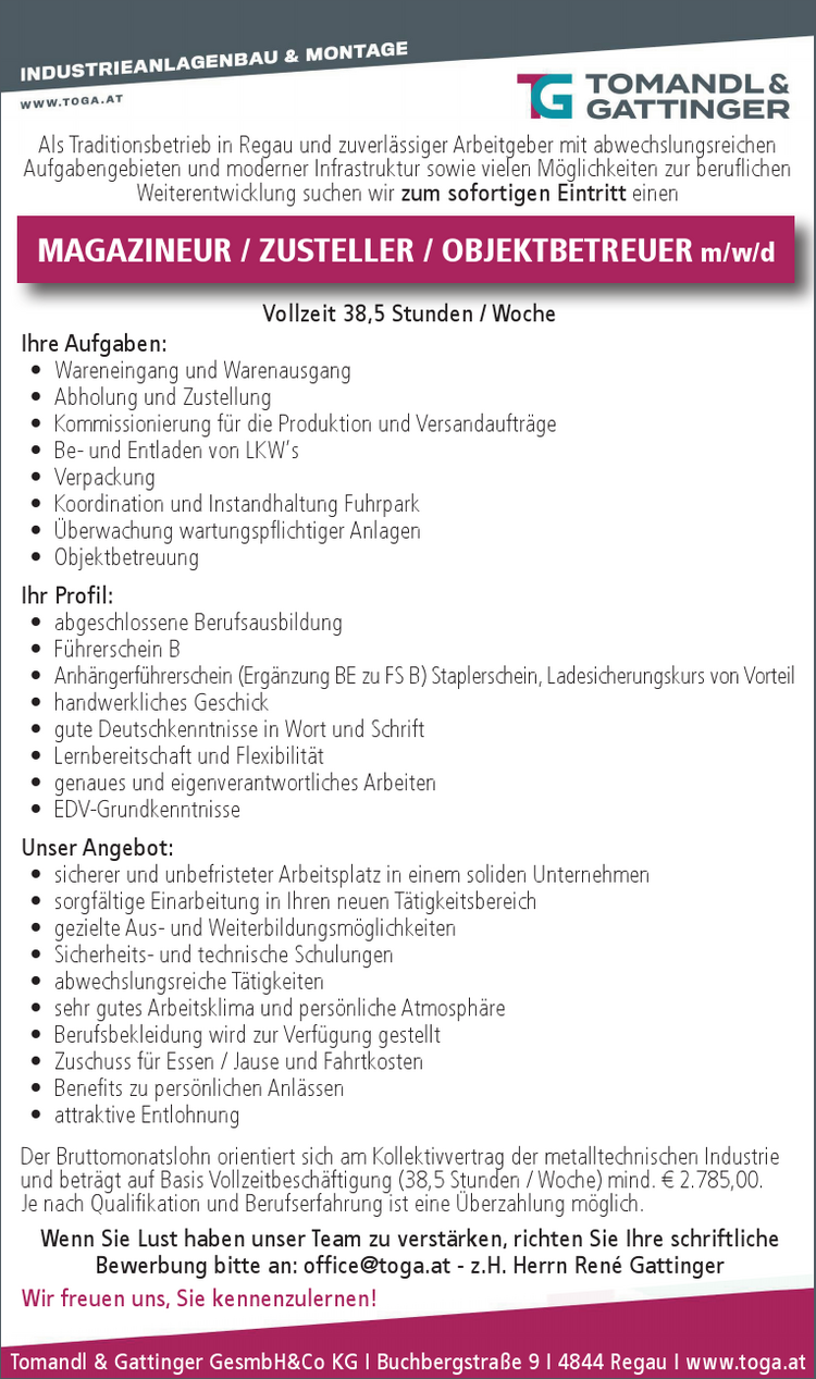 Tomandl &amp; Gattinger GesmbH&amp;Co KG I Buchbergstra&szlig;e 9 I 4844 Regau I&nbsp;www.toga.at
Als Traditionsbetrieb in Regau und zuverl&auml;ssiger Arbeitgeber mit abwechslungsreichen&nbsp;Aufgabengebieten und moderner Infrastruktur sowie vielen M&ouml;glichkeiten zur beruflichen&nbsp;Weiterentwicklung suchen wir zum sofortigen Eintritt einen&nbsp;
Vollzeit 38,5 Stunden / Woche
Ihre Aufgaben:

&bull; Wareneingang und Warenausgang
&bull; Abholung und Zustellung
&bull; Kommissionierung f&uuml;r die Produktion und Versandauftr&auml;ge
&bull; Be- und Entladen von LKW&lsquo;s
&bull; Verpackung
&bull; Koordination und Instandhaltung Fuhrpark
&bull; &Uuml;berwachung wartungspflichtiger Anlagen
&bull; Objektbetreuung

Ihr Profil:

&bull; abgeschlossene Berufsausbildung
&bull; F&uuml;hrerschein B
&bull; Anh&auml;ngerf&uuml;hrerschein (Erg&auml;nzung BE zu FS B) Staplerschein, Ladesicherungskurs von Vorteil
&bull; handwerkliches Geschick
&bull; gute Deutschkenntnisse in Wort und Schrift
&bull; Lernbereitschaft und Flexibilit&auml;t
&bull; genaues und eigenverantwortliches Arbeiten
&bull; EDV-Grundkenntnisse

Unser Angebot:

&bull; sicherer und unbefristeter Arbeitsplatz in einem soliden Unternehmen
&bull; sorgf&auml;ltige Einarbeitung in Ihren neuen T&auml;tigkeitsbereich
&bull; gezielte Aus- und Weiterbildungsm&ouml;glichkeiten
&bull; Sicherheits- und technische Schulungen
&bull; abwechslungsreiche T&auml;tigkeiten
&bull; sehr gutes Arbeitsklima und pers&ouml;nliche Atmosph&auml;re
&bull; Berufsbekleidung wird zur Verf&uuml;gung gestellt
&bull; Zuschuss f&uuml;r Essen / Jause und Fahrtkosten
&bull; Benefits zu pers&ouml;nlichen Anl&auml;ssen
&bull; attraktive Entlohnung

Der Bruttomonatslohn orientiert sich am Kollektivvertrag der metalltechnischen Industrie&nbsp;und betr&auml;gt auf Basis Vollzeitbesch&auml;ftigung (38,5 Stunden / Woche) mind. &euro; 2.785,00.
Je nach Qualifikation und Berufserfahrung ist eine &Uuml;berzahlung m&ouml;glich.
Wenn Sie Lust haben unser Team zu verst&auml;rken, richten Sie Ihre schriftliche&nbsp;Bewerbung bitte an: office@toga.at - z.H. Herrn Ren&eacute; Gattinger
Wir freuen uns, Sie kennenzulernen!
MAGAZINEUR / ZUSTELLER / OBJEKTBETREUER m/w/d