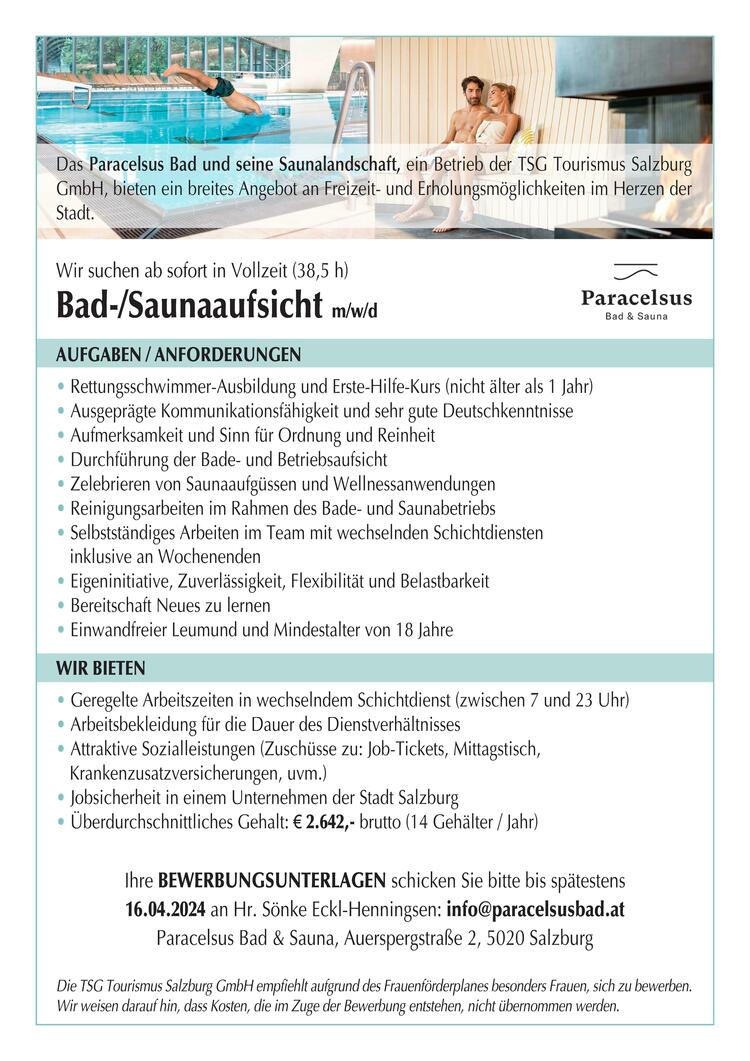 Das Paracelsus Bad und seine Saunalandschaft, ein Betrieb der TSG Tourismus Salzburg GmbH, bieten ein breites Angebot an Freizeit- und Erholungsm&ouml;glichkeiten im Herzen der Stadt.
&nbsp;
Wir suchen ab sofort in Vollzeit (38,5 h)
Bad-/Saunaaufsicht&nbsp; m/w/d
&nbsp;
Aufgaben / Anforderungen
&bull; Rettungsschwimmer-Ausbildung und Erste-Hilfe-Kurs (nicht &auml;lter als 1 Jahr)
&bull; Ausgepr&auml;gte Kommunikationsf&auml;higkeit und sehr gute Deutschkenntnisse
&bull; Aufmerksamkeit und Sinn f&uuml;r Ordnung und Reinheit
&bull; Durchf&uuml;hrung der Bade- und Betriebsaufsicht
&bull; Zelebrieren von Saunaaufg&uuml;ssen und Wellnessanwendungen
&bull; Reinigungsarbeiten im Rahmen des Bade- und Saunabetriebs
&bull; Selbstst&auml;ndiges Arbeiten im Team mit wechselnden Schichtdiensten
&nbsp;&nbsp; inklusive an Wochenenden
&bull; Eigeninitiative, Zuverl&auml;ssigkeit, Flexibilit&auml;t und Belastbarkeit
&bull; Bereitschaft Neues zu lernen
&bull; Einwandfreier Leumund und Mindestalter von 18 Jahre
&nbsp;
Wir bieten
&bull; Geregelte Arbeitszeiten in wechselndem Schichtdienst (zwischen 7 und 23 Uhr)
&bull; Arbeitsbekleidung f&uuml;r die Dauer des Dienstverh&auml;ltnisses
&bull; Attraktive Sozialleistungen (Zusch&uuml;sse zu: Job-Tickets, Mittagstisch,
&nbsp;&nbsp; Krankenzusatzversicherungen, uvm.)
&bull; Jobsicherheit in einem Unternehmen der Stadt Salzburg
&bull; &Uuml;berdurchschnittliches Gehalt: &euro; 2.642,- brutto (14 Geh&auml;lter / Jahr)
&nbsp;
Ihre Bewerbungsunterlagen schicken Sie bitte bis sp&auml;testens
16.04.2024 an Hr. S&ouml;nke Eckl-Henningsen: info@paracelsusbad.at
Paracelsus Bad &amp; Sauna, Auerspergstra&szlig;e 2, 5020 Salzburg
&nbsp;
Die TSG Tourismus Salzburg GmbH empfiehlt aufgrund des Frauenf&ouml;rderplanes besonders Frauen, sich zu bewerben. Wir weisen darauf hin, dass Kosten, die im Zuge der Bewerbung entstehen, nicht &uuml;bernommen werden.