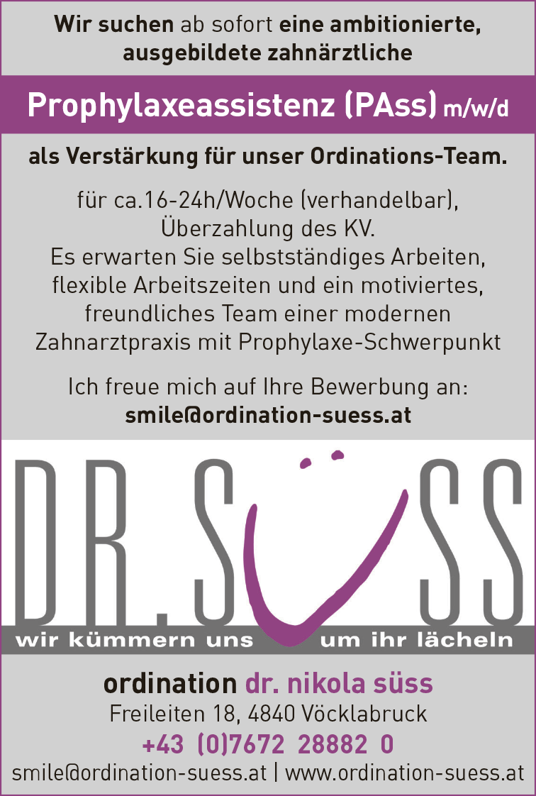 ordination dr. nikola s&uuml;ssFreileiten 18, 4840 V&ouml;cklabruck+43 (0)7672 28882 0smile@ordination-suess.at vacanciesineu.com www.ordination-suess.at
Wir suchen ab J&auml;nner eine ambitionierte,&nbsp;ausgebildete zahn&auml;rztliche&nbsp;Prophylaxeassistenz (PAss) m/w/d&nbsp;als Verst&auml;rkung f&uuml;r unser Ordinations-Team.

Montag und Donnerstag,
f&uuml;r ca.12-16h/Woche (verhandelbar),
&Uuml;berzahlung des KV.

Es erwarten Sie selbstst&auml;ndiges Arbeiten,&nbsp;flexible Arbeitszeiten und ein motiviertes,&nbsp;freundliches Team einer modernenZahnarztpraxis mit Prophylaxe-Schwerpunkt
Ich freue mich auf Ihre Bewerbung an:smile@ordination-suess.at